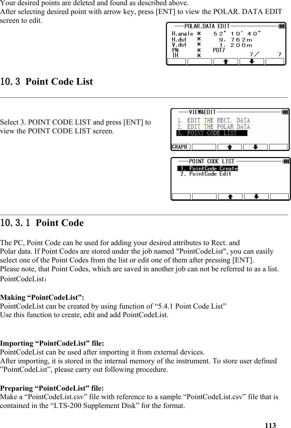 Your desired points are deleted and found as described above. After selecting desired point with arrow key, press [ENT] to view the POLAR. DATA EDIT screen to edit.10.3 Point Code ListSelect 3. POINT CODE LIST and press [ENT] toview the POINT CODE LIST screen. 10.3.1 Point CodeThe PC, Point Code can be used for adding your desired attributes to Rect. and Polar data. If Point Codes are stored under the job named &quot;PointCodeList&quot;, you can easily select one of the Point Codes from the list or edit one of them after pressing [ENT]. Please note, that Point Codes, which are saved in another job can not be referred to as a list. PointCodeList： Making “PointCodeList”: PointCodeList can be created by using function of “5.4.1 Point Code List”Use this function to create, edit and add PointCodeList.Importing “PointCodeList” file: PointCodeList can be used after importing it from external devices. After importing, it is stored in the internal memory of the instrument. To store user defined ”PointCodeList”, please carry out following procedure.Preparing “PointCodeList” file: Make a “PointCodeList.csv” file with reference to a sample “PointCodeList.csv” file that is contained in the “LTS-200 Supplement Disk” for the format. 113