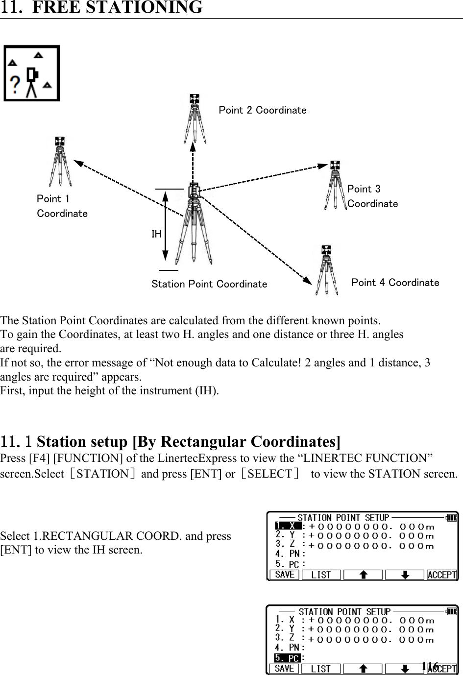 11. FREE STATIONING The Station Point Coordinates are calculated from the different known points. To gain the Coordinates, at least two H. angles and one distance or three H. angles are required. If not so, the error message of “Not enough data to Calculate! 2 angles and 1 distance, 3 angles are required” appears. First, input the height of the instrument (IH). 11.1 Station setup [By Rectangular Coordinates]  Press [F4] [FUNCTION] of the LinertecExpress to view the “LINERTEC FUNCTION” screen.Select［STATION］and press [ENT] or［SELECT］ to view the STATION screen.Select 1.RECTANGULAR COORD. and press[ENT] to view the IH screen. 116Point 1 CoordinateStation Point CoordinatePoint 2 CoordinatePoint 3 CoordinatePoint 4 CoordinateIH