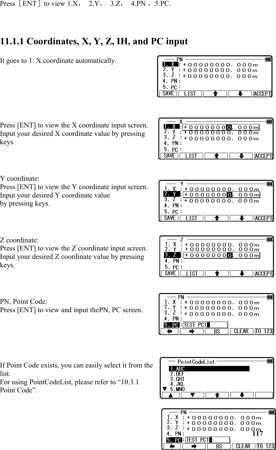 Press［ENT］to view 1.X， 2.Y， 3.Z， 4.PN ，5.PC.11.1.1 Coordinates, X, Y, Z, IH, and PC input It goes to 1. X coordinate automatically. Press [ENT] to view the X coordinate input screen. Input your desired X coordinate value by pressingkeys. Y coordinate: Press [ENT] to view the Y coordinate input screen.Input your desired Y coordinate value by pressing keys.Z coordinate: Press [ENT] to view the Z coordinate input screen.Input your desired Z coordinate value by pressingkeys.PN, Point Code: Press [ENT] to view and input thePN, PC screen.If Point Code exists, you can easily select it from thelist. For using PointCodeList, please refer to “10.3.1Point Code”. 117