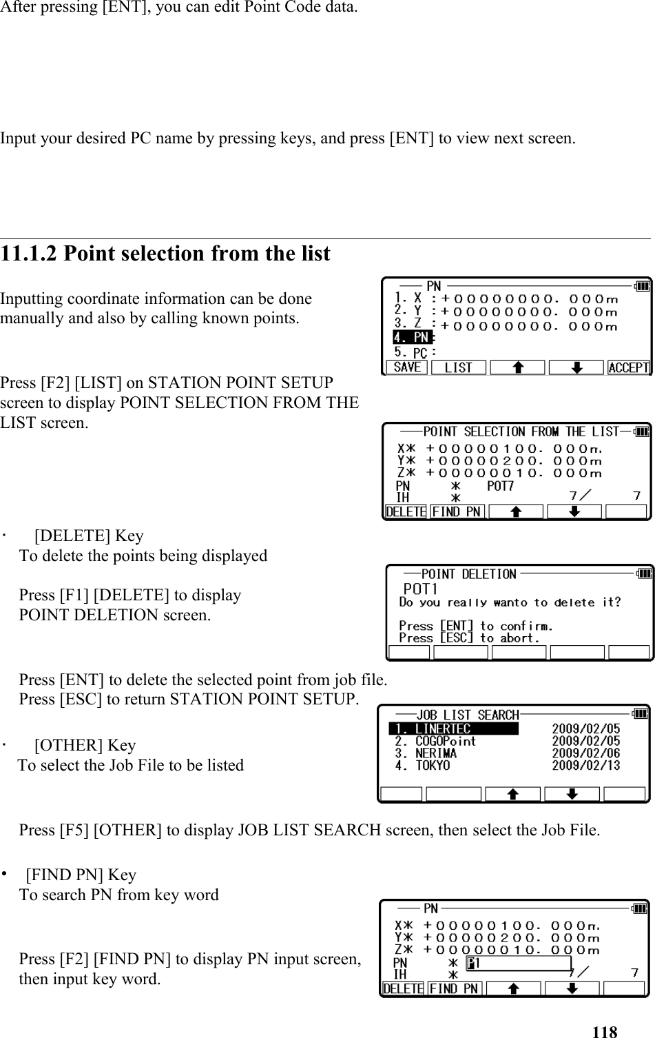 After pressing [ENT], you can edit Point Code data. Input your desired PC name by pressing keys, and press [ENT] to view next screen. 11.1.2 Point selection from the list Inputting coordinate information can be done manually and also by calling known points. Press [F2] [LIST] on STATION POINT SETUPscreen to display POINT SELECTION FROM THELIST screen. •   [DELETE] KeyTo delete the points being displayedPress [F1] [DELETE] to display POINT DELETION screen. Press [ENT] to delete the selected point from job file. Press [ESC] to return STATION POINT SETUP.•   [OTHER] KeyTo select the Job File to be listed Press [F5] [OTHER] to display JOB LIST SEARCH screen, then select the Job File. •  [FIND PN] KeyTo search PN from key word    Press [F2] [FIND PN] to display PN input screen,then input key word. 118