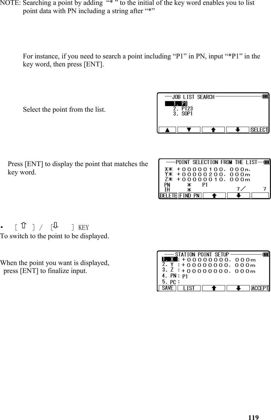 NOTE: Searching a point by adding  “* ” to the initial of the key word enables you to list point data with PN including a string after “*”For instance, if you need to search a point including “P1” in PN, input “*P1” in the key word, then press [ENT]. Select the point from the list.    Press [ENT] to display the point that matches thekey word. •   [  　] /  [　   ] KEYTo switch to the point to be displayed. When the point you want is displayed, press [ENT] to finalize input.119