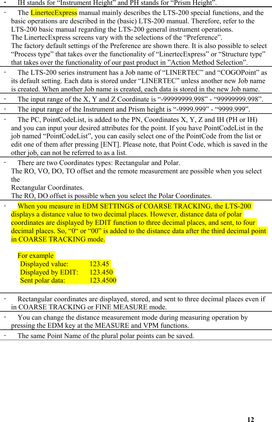 •   IH stands for “Instrument Height” and PH stands for “Prism Height”. •   The LinertecExpress manual mainly describes the LTS-200 special functions, and the basic operations are described in the (basic) LTS-200 manual. Therefore, refer to the LTS-200 basic manual regarding the LTS-200 general instrument operations. The LinertecExpress screens vary with the selections of the “Preference”. The factory default settings of the Preference are shown there. It is also possible to select“Process type” that takes over the functionality of “LinertecExpress” or “Structure type” that takes over the functionality of our past product in ”Action Method Selection”.•   The LTS-200 series instrument has a Job name of “LINERTEC” and “COGOPoint” asits default setting. Each data is stored under “LINERTEC” unless another new Job name is created. When another Job name is created, each data is stored in the new Job name. •   The input range of the X, Y and Z Coordinate is “-99999999.998” - “99999999.998”. •   The input range of the Instrument and Prism height is “-9999.999” - “9999.999”. •   The PC, PointCodeList, is added to the PN, Coordinates X, Y, Z and IH (PH or IH) and you can input your desired attributes for the point. If you have PointCodeList in the job named “PointCodeList”, you can easily select one of the PointCode from the list or edit one of them after pressing [ENT]. Please note, that Point Code, which is saved in theother job, can not be referred to as a list. •   There are two Coordinates types: Rectangular and Polar.The RO, VO, DO, TO offset and the remote measurement are possible when you select theRectangular Coordinates.The RO, DO offset is possible when you select the Polar Coordinates. •   When you measure in EDM SETTINGS of COARSE TRACKING, the LTS-200 displays a distance value to two decimal places. However, distance data of polar coordinates are displayed by EDIT function to three decimal places, and sent, to four decimal places. So, “0“ or “00” is added to the distance data after the third decimal point in COARSE TRACKING mode. For example Displayed value:  123.45 Displayed by EDIT:  123.450 Sent polar data:  123.4500 •   Rectangular coordinates are displayed, stored, and sent to three decimal places even if in COARSE TRACKING or FINE MEASURE mode. •   You can change the distance measurement mode during measuring operation by pressing the EDM key at the MEASURE and VPM functions. •   The same Point Name of the plural polar points can be saved.12