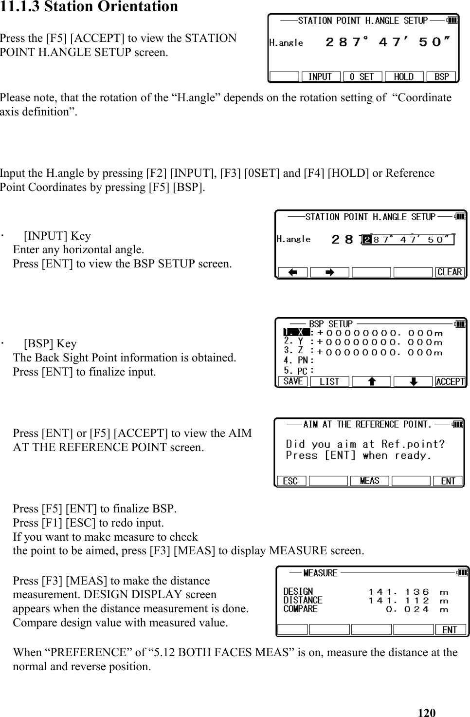 11.1.3 Station Orientation Press the [F5] [ACCEPT] to view the STATIONPOINT H.ANGLE SETUP screen.Please note, that the rotation of the “H.angle” depends on the rotation setting of  “Coordinate axis definition”. Input the H.angle by pressing [F2] [INPUT], [F3] [0SET] and [F4] [HOLD] or Reference Point Coordinates by pressing [F5] [BSP].    •   [INPUT] KeyEnter any horizontal angle.Press [ENT] to view the BSP SETUP screen.•   [BSP] KeyThe Back Sight Point information is obtained.Press [ENT] to finalize input. Press [ENT] or [F5] [ACCEPT] to view the AIMAT THE REFERENCE POINT screen. Press [F5] [ENT] to finalize BSP.Press [F1] [ESC] to redo input.If you want to make measure to checkthe point to be aimed, press [F3] [MEAS] to display MEASURE screen. Press [F3] [MEAS] to make the distancemeasurement. DESIGN DISPLAY screenappears when the distance measurement is done. Compare design value with measured value.When “PREFERENCE” of “5.12 BOTH FACES MEAS” is on, measure the distance at thenormal and reverse position. 120