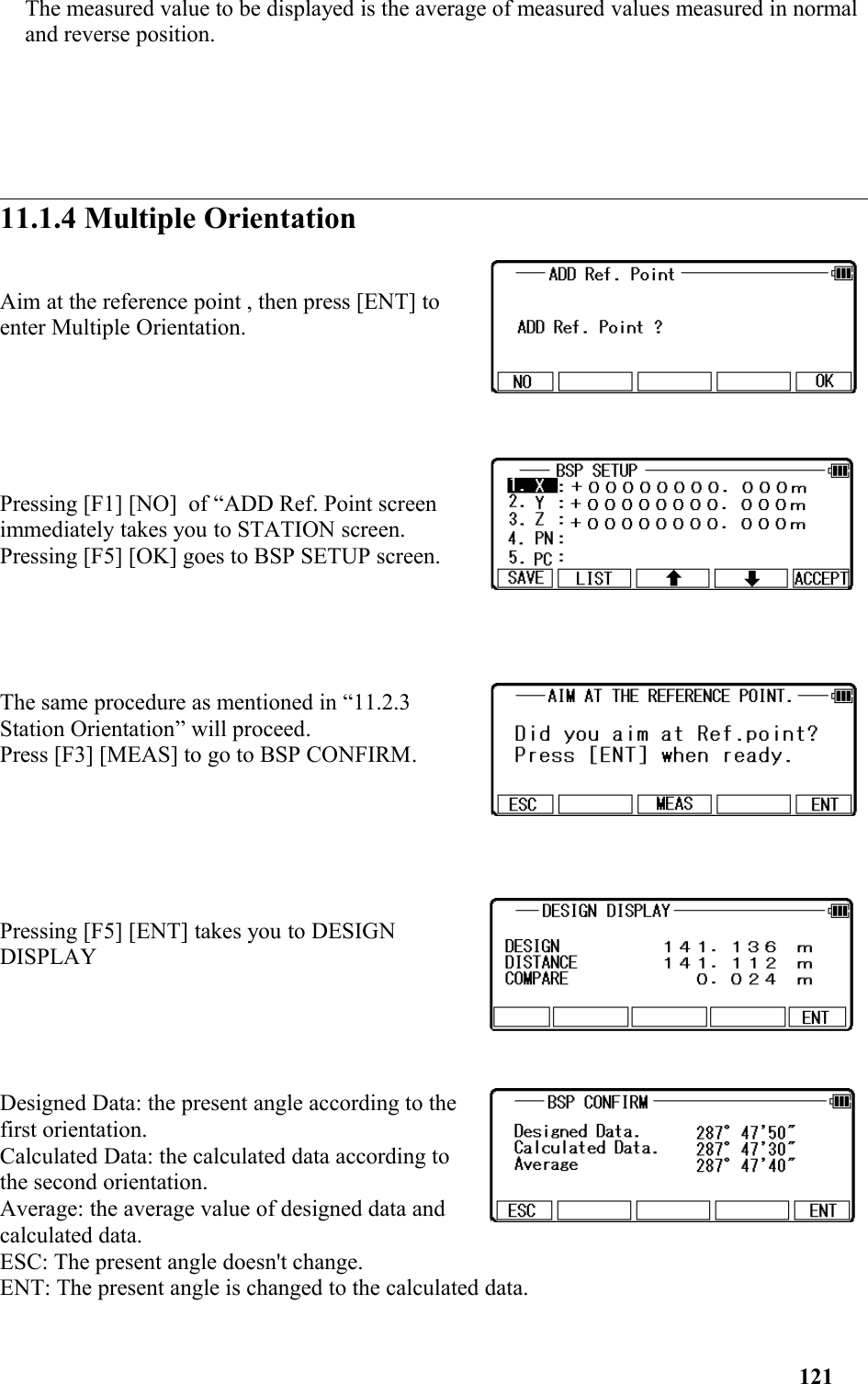 The measured value to be displayed is the average of measured values measured in normal and reverse position.11.1.4 Multiple OrientationAim at the reference point , then press [ENT] to enter Multiple Orientation. Pressing [F1] [NO]  of “ADD Ref. Point screenimmediately takes you to STATION screen. Pressing [F5] [OK] goes to BSP SETUP screen. The same procedure as mentioned in “11.2.3Station Orientation” will proceed.Press [F3] [MEAS] to go to BSP CONFIRM.Pressing [F5] [ENT] takes you to DESIGNDISPLAYDesigned Data: the present angle according to thefirst orientation.Calculated Data: the calculated data according tothe second orientation.Average: the average value of designed data andcalculated data.ESC: The present angle doesn&apos;t change.ENT: The present angle is changed to the calculated data.121