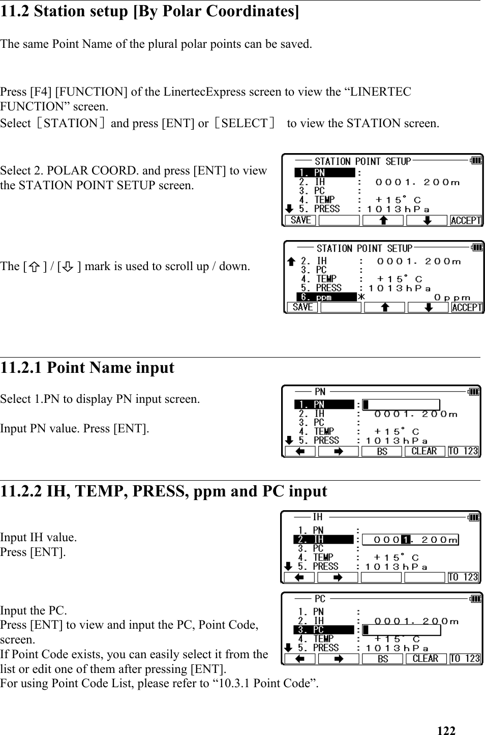 11.2 Station setup [By Polar Coordinates]  The same Point Name of the plural polar points can be saved.  Press [F4] [FUNCTION] of the LinertecExpress screen to view the “LINERTEC FUNCTION” screen.Select［STATION］and press [ENT] or［SELECT］ to view the STATION screen. Select 2. POLAR COORD. and press [ENT] to viewthe STATION POINT SETUP screen.The [     ] / [     ] mark is used to scroll up / down. 11.2.1 Point Name input Select 1.PN to display PN input screen.Input PN value. Press [ENT].11.2.2 IH, TEMP, PRESS, ppm and PC input Input IH value. Press [ENT]. Input the PC. Press [ENT] to view and input the PC, Point Code,screen. If Point Code exists, you can easily select it from thelist or edit one of them after pressing [ENT].For using Point Code List, please refer to “10.3.1 Point Code”. 122
