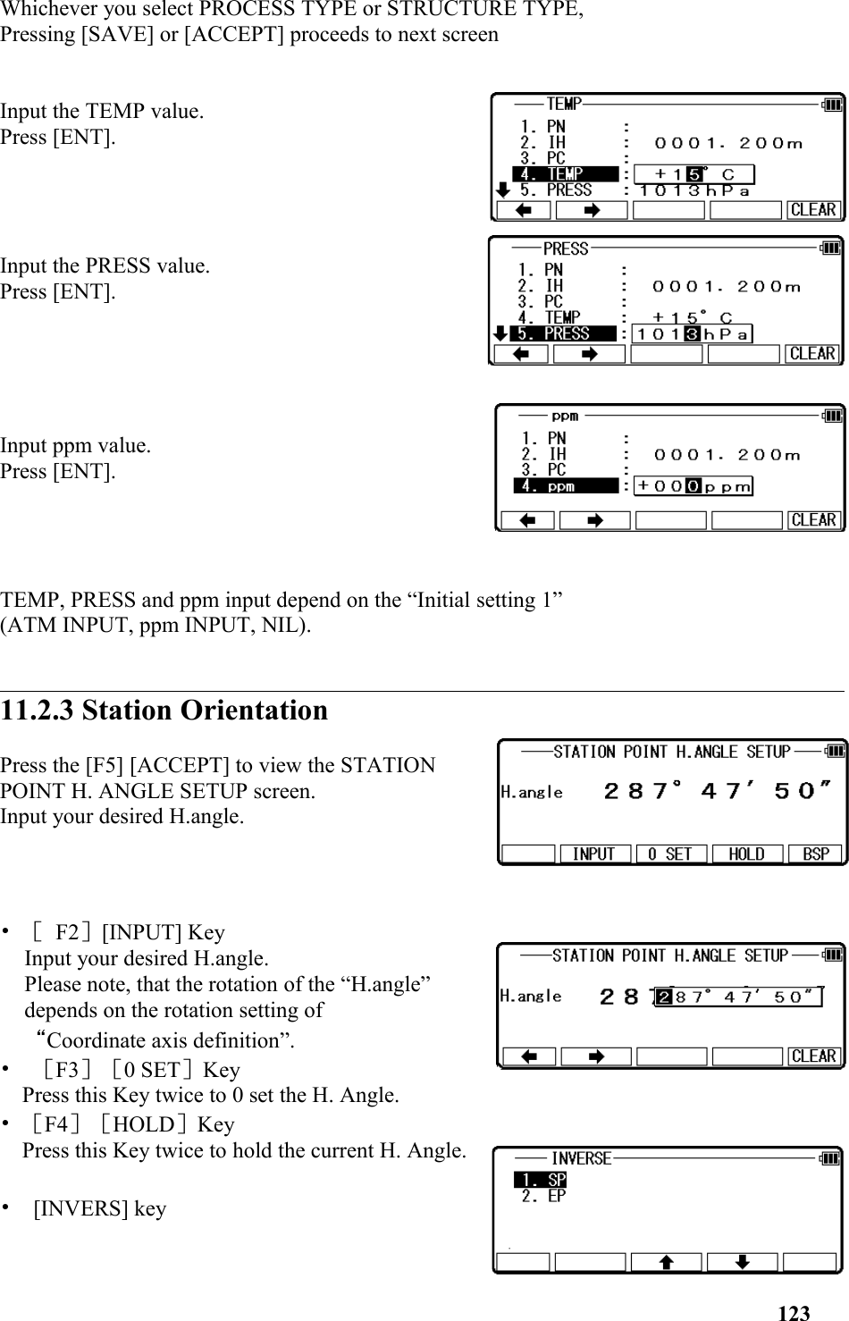 Whichever you select PROCESS TYPE or STRUCTURE TYPE, Pressing [SAVE] or [ACCEPT] proceeds to next screenInput the TEMP value. Press [ENT].Input the PRESS value. Press [ENT]. Input ppm value. Press [ENT]. TEMP, PRESS and ppm input depend on the “Initial setting 1” (ATM INPUT, ppm INPUT, NIL).11.2.3 Station Orientation Press the [F5] [ACCEPT] to view the STATIONPOINT H. ANGLE SETUP screen. Input your desired H.angle. • ［ F2］[INPUT] Key Input your desired H.angle. Please note, that the rotation of the “H.angle”depends on the rotation setting of “Coordinate axis definition”. •  ［F3］［0 SET］KeyPress this Key twice to 0 set the H. Angle. • ［F4］［HOLD］KeyPress this Key twice to hold the current H. Angle.•  [INVERS] key 123