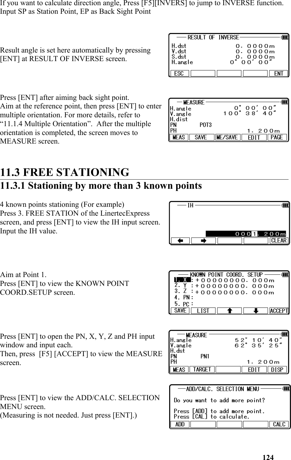 If you want to calculate direction angle, Press [F5][INVERS] to jump to INVERSE function. Input SP as Station Point, EP as Back Sight Point Result angle is set here automatically by pressing[ENT] at RESULT OF INVERSE screen. Press [ENT] after aiming back sight point. Aim at the reference point, then press [ENT] to entermultiple orientation. For more details, refer to “11.1.4 Multiple Orientation”.  After the multipleorientation is completed, the screen moves toMEASURE screen.   11.3 FREE STATIONING 11.3.1 Stationing by more than 3 known points4 known points stationing (For example) Press 3. FREE STATION of the LinertecExpressscreen, and press [ENT] to view the IH input screen.Input the IH value. Aim at Point 1. Press [ENT] to view the KNOWN POINTCOORD.SETUP screen. Press [ENT] to open the PN, X, Y, Z and PH inputwindow and input each. Then, press  [F5] [ACCEPT] to view the MEASUREscreen. Press [ENT] to view the ADD/CALC. SELECTIONMENU screen. (Measuring is not needed. Just press [ENT].)124