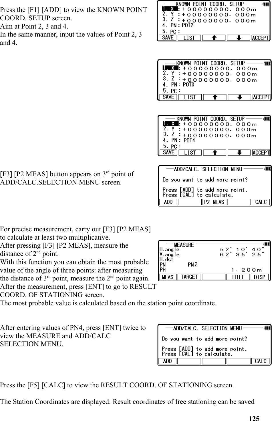 Press the [F1] [ADD] to view the KNOWN POINTCOORD. SETUP screen. Aim at Point 2, 3 and 4. In the same manner, input the values of Point 2, 3and 4.[F3] [P2 MEAS] button appears on 3rd point ofADD/CALC.SELECTION MENU screen.For precise measurement, carry out [F3] [P2 MEAS]to calculate at least two multiplicative.After pressing [F3] [P2 MEAS], measure thedistance of 2nd point. With this function you can obtain the most probable value of the angle of three points: after measuringthe distance of 3rd point, measure the 2nd point again.After the measurement, press [ENT] to go to RESULT COORD. OF STATIONING screen. The most probable value is calculated based on the station point coordinate.After entering values of PN4, press [ENT] twice toview the MEASURE and ADD/CALC SELECTION MENU.  Press the [F5] [CALC] to view the RESULT COORD. OF STATIONING screen. The Station Coordinates are displayed. Result coordinates of free stationing can be saved 125