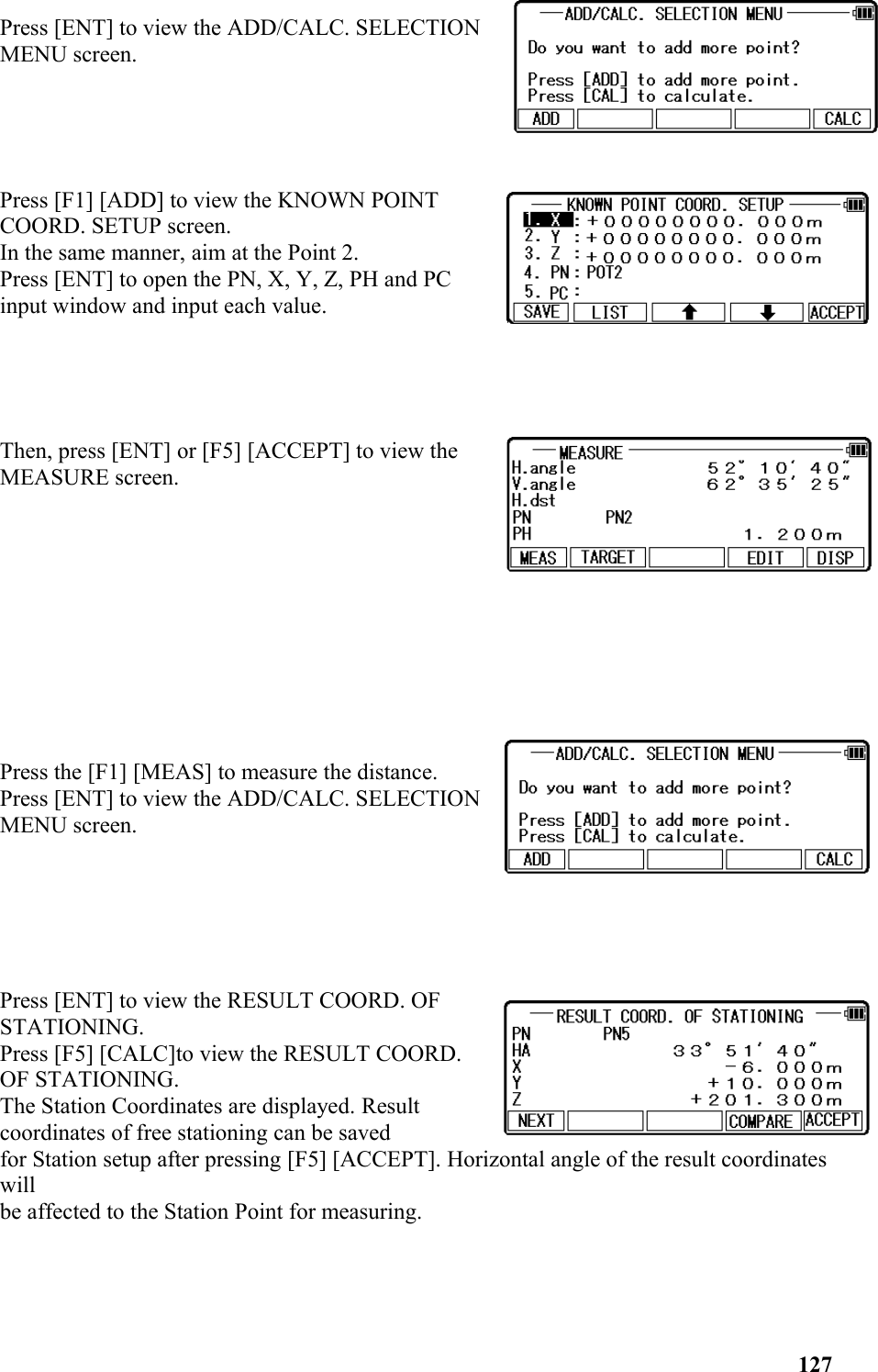 Press [ENT] to view the ADD/CALC. SELECTIONMENU screen.Press [F1] [ADD] to view the KNOWN POINTCOORD. SETUP screen. In the same manner, aim at the Point 2. Press [ENT] to open the PN, X, Y, Z, PH and PCinput window and input each value.Then, press [ENT] or [F5] [ACCEPT] to view theMEASURE screen. Press the [F1] [MEAS] to measure the distance.Press [ENT] to view the ADD/CALC. SELECTIONMENU screen. Press [ENT] to view the RESULT COORD. OFSTATIONING. Press [F5] [CALC]to view the RESULT COORD.OF STATIONING. The Station Coordinates are displayed. Resultcoordinates of free stationing can be saved for Station setup after pressing [F5] [ACCEPT]. Horizontal angle of the result coordinates will be affected to the Station Point for measuring.127