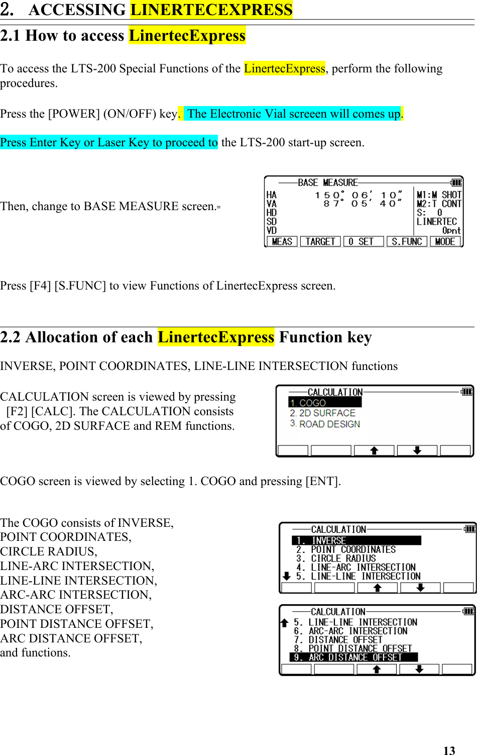 2. ACCESSING LINERTECEXPRESS 2.1 How to access LinertecExpress To access the LTS-200 Special Functions of the LinertecExpress, perform the following procedures. Press the [POWER] (ON/OFF) key.  The Electronic Vial screeen will comes up. Press Enter Key or Laser Key to proceed to the LTS-200 start-up screen. Then, change to BASE MEASURE screen. Press [F4] [S.FUNC] to view Functions of LinertecExpress screen. 2.2 Allocation of each LinertecExpress Function key INVERSE, POINT COORDINATES, LINE-LINE INTERSECTION functions CALCULATION screen is viewed by pressing [F2] [CALC]. The CALCULATION consists of COGO, 2D SURFACE and REM functions. COGO screen is viewed by selecting 1. COGO and pressing [ENT].The COGO consists of INVERSE, POINT COORDINATES, CIRCLE RADIUS, LINE-ARC INTERSECTION, LINE-LINE INTERSECTION, ARC-ARC INTERSECTION, DISTANCE OFFSET, POINT DISTANCE OFFSET, ARC DISTANCE OFFSET, and functions. 13