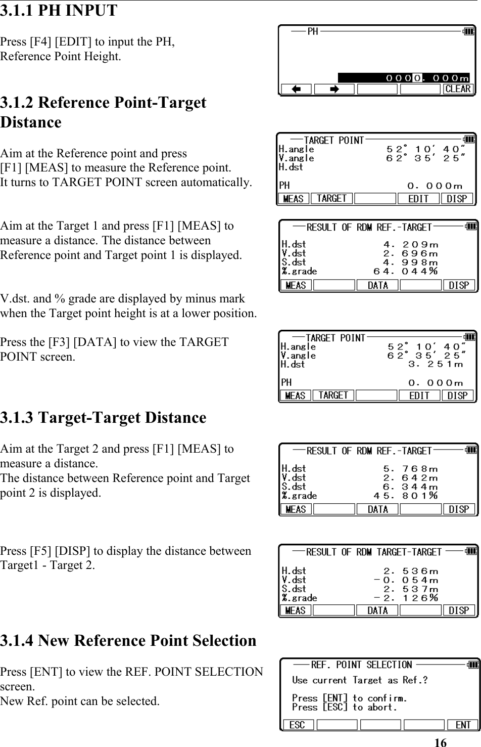 3.1.1 PH INPUT Press [F4] [EDIT] to input the PH, Reference Point Height. 3.1.2 Reference Point-TargetDistanceAim at the Reference point and press [F1] [MEAS] to measure the Reference point. It turns to TARGET POINT screen automatically. Aim at the Target 1 and press [F1] [MEAS] tomeasure a distance. The distance between Reference point and Target point 1 is displayed. V.dst. and % grade are displayed by minus markwhen the Target point height is at a lower position. Press the [F3] [DATA] to view the TARGETPOINT screen. 3.1.3 Target-Target DistanceAim at the Target 2 and press [F1] [MEAS] tomeasure a distance. The distance between Reference point and Targetpoint 2 is displayed. Press [F5] [DISP] to display the distance betweenTarget1 - Target 2.3.1.4 New Reference Point SelectionPress [ENT] to view the REF. POINT SELECTIONscreen. New Ref. point can be selected. 16