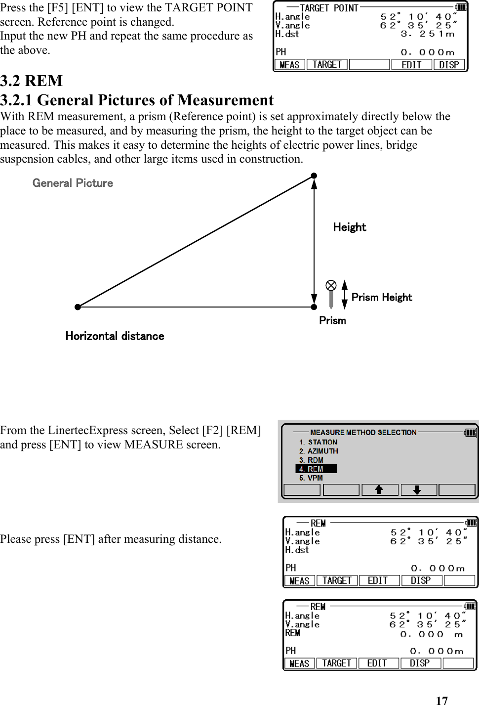 Press the [F5] [ENT] to view the TARGET POINTscreen. Reference point is changed. Input the new PH and repeat the same procedure asthe above. 3.2 REM 3.2.1 General Pictures of MeasurementWith REM measurement, a prism (Reference point) is set approximately directly below the place to be measured, and by measuring the prism, the height to the target object can be measured. This makes it easy to determine the heights of electric power lines, bridge suspension cables, and other large items used in construction.From the LinertecExpress screen, Select [F2] [REM] and press [ENT] to view MEASURE screen.Please press [ENT] after measuring distance. 17General PictureHorizontal distanceHeightPrism HeightPrism