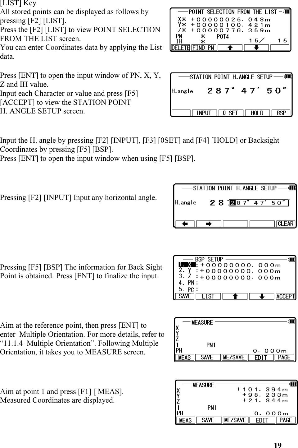 [LIST] KeyAll stored points can be displayed as follows bypressing [F2] [LIST]. Press the [F2] [LIST] to view POINT SELECTIONFROM THE LIST screen. You can enter Coordinates data by applying the Listdata. Press [ENT] to open the input window of PN, X, Y, Z and IH value. Input each Character or value and press [F5][ACCEPT] to view the STATION POINT H. ANGLE SETUP screen. Input the H. angle by pressing [F2] [INPUT], [F3] [0SET] and [F4] [HOLD] or Backsight Coordinates by pressing [F5] [BSP]. Press [ENT] to open the input window when using [F5] [BSP]. Pressing [F2] [INPUT] Input any horizontal angle.Pressing [F5] [BSP] The information for Back Sight Point is obtained. Press [ENT] to finalize the input.Aim at the reference point, then press [ENT] to　enter  Multiple Orientation. For more details, refer to “11.1.4  Multiple Orientation”. Following Multiple Orientation, it takes you to MEASURE screen. Aim at point 1 and press [F1] [ MEAS]. Measured Coordinates are displayed. 19