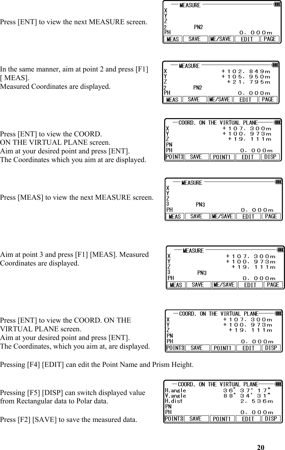 Press [ENT] to view the next MEASURE screen. In the same manner, aim at point 2 and press [F1] [ MEAS]. Measured Coordinates are displayed. Press [ENT] to view the COORD. ON THE VIRTUAL PLANE screen. Aim at your desired point and press [ENT].The Coordinates which you aim at are displayed. Press [MEAS] to view the next MEASURE screen. Aim at point 3 and press [F1] [MEAS]. MeasuredCoordinates are displayed. Press [ENT] to view the COORD. ON THEVIRTUAL PLANE screen.Aim at your desired point and press [ENT].The Coordinates, which you aim at, are displayed. Pressing [F4] [EDIT] can edit the Point Name and Prism Height.Pressing [F5] [DISP] can switch displayed valuefrom Rectangular data to Polar data.Press [F2] [SAVE] to save the measured data. 20