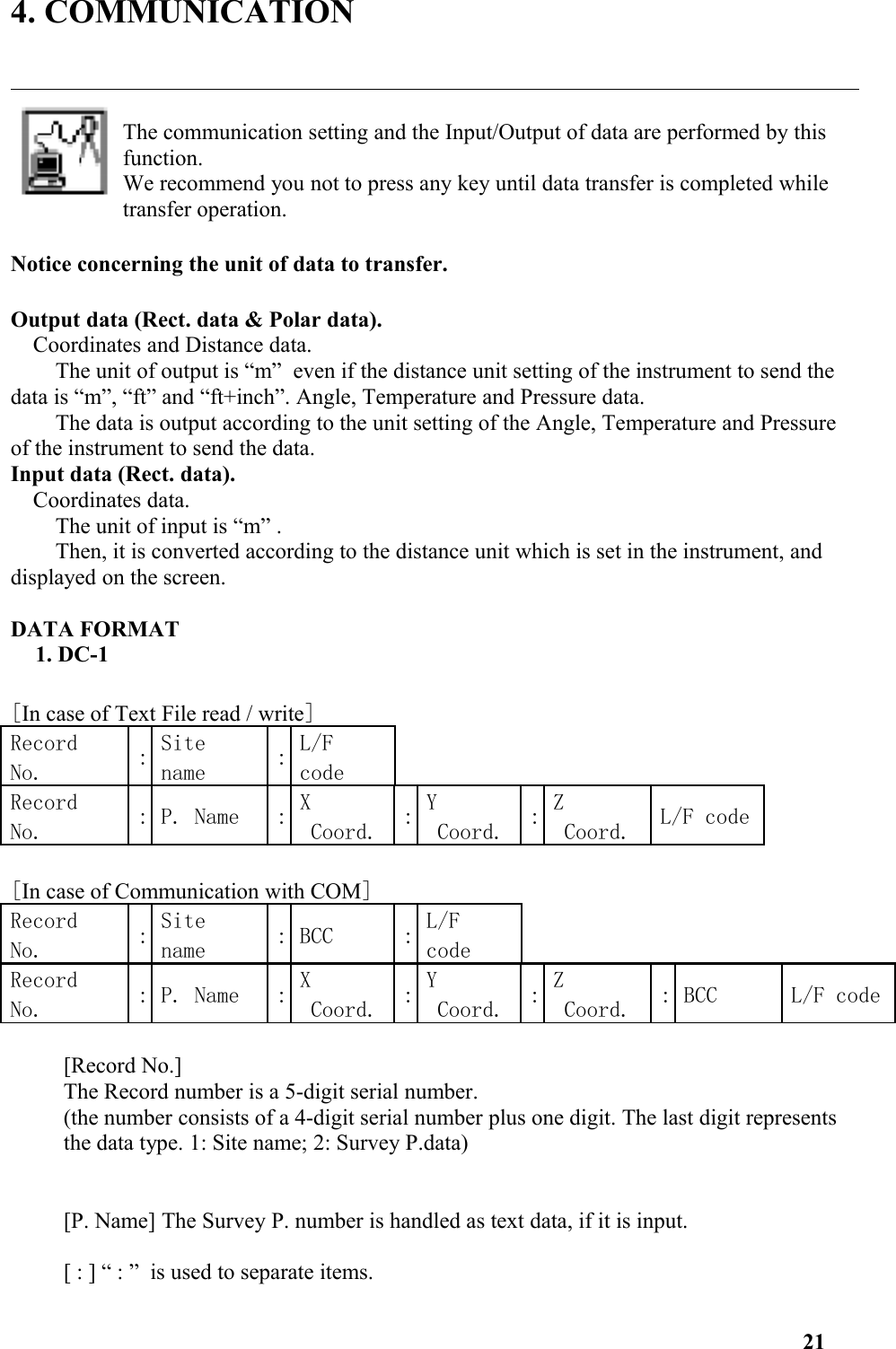 4. COMMUNICATIONThe communication setting and the Input/Output of data are performed by this function. We recommend you not to press any key until data transfer is completed while transfer operation.  Notice concerning the unit of data to transfer. Output data (Rect. data &amp; Polar data). Coordinates and Distance data. The unit of output is “m”  even if the distance unit setting of the instrument to send the data is “m”, “ft” and “ft+inch”. Angle, Temperature and Pressure data. The data is output according to the unit setting of the Angle, Temperature and Pressure of the instrument to send the data. Input data (Rect. data). Coordinates data. The unit of input is “m” .Then, it is converted according to the distance unit which is set in the instrument, and displayed on the screen.DATA FORMAT1. DC-1[In case of Text File read / write]RecordNo. :Sitename :L/FcodeRecordNo. : P. Name : XCoord. :YCoord. :ZCoord. L/F code[In case of Communication with COM]RecordNo. :Sitename : BCC : L/FcodeRecordNo. : P. Name : XCoord. :YCoord. :ZCoord. : BCC L/F code[Record No.] The Record number is a 5-digit serial number. (the number consists of a 4-digit serial number plus one digit. The last digit represents the data type. 1: Site name; 2: Survey P.data)[P. Name] The Survey P. number is handled as text data, if it is input.[ : ] “ : ” is used to separate items.  21