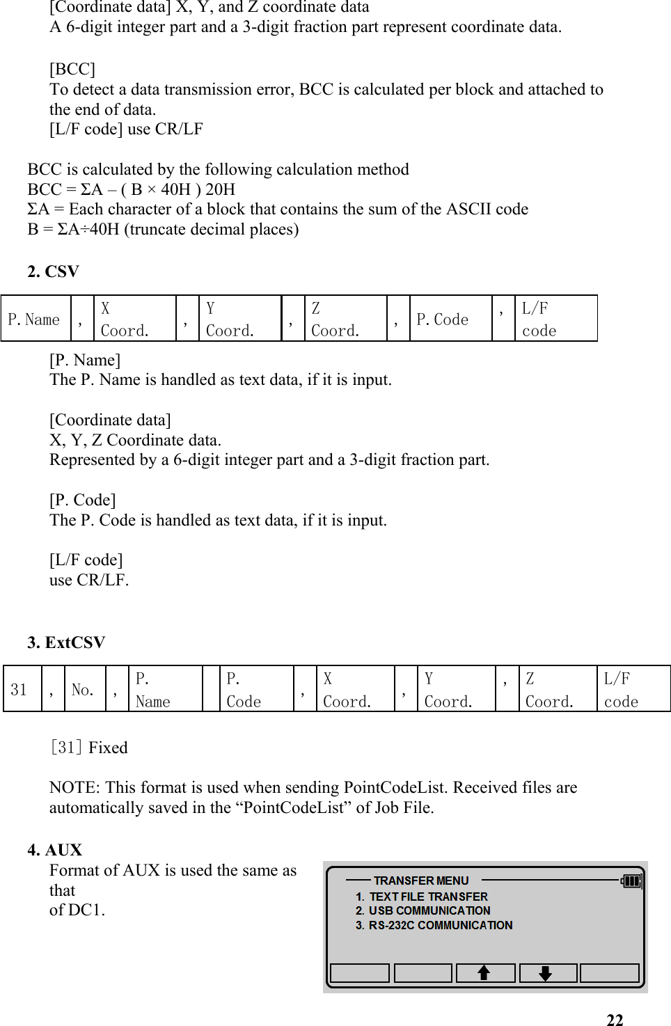 [Coordinate data] X, Y, and Z coordinate dataA 6-digit integer part and a 3-digit fraction part represent coordinate data.[BCC] To detect a data transmission error, BCC is calculated per block and attached to the end of data. [L/F code] use CR/LF BCC is calculated by the following calculation methodBCC = ΣA – ( B × 40H ) 20HΣA = Each character of a block that contains the sum of the ASCII code  B = ΣA÷40H (truncate decimal places)2. CSV [P. Name] The P. Name is handled as text data, if it is input. [Coordinate data] X, Y, Z Coordinate data. Represented by a 6-digit integer part and a 3-digit fraction part. [P. Code] The P. Code is handled as text data, if it is input. [L/F code] use CR/LF. 3. ExtCSV [31] FixedNOTE: This format is used when sending PointCodeList. Received files are automatically saved in the “PointCodeList” of Job File.4. AUX Format of AUX is used the same asthat of DC1. 22P.Name , X Coord. ,Y Coord. ,Z Coord. , P.Code , L/F code31 , No. , P. NameP. Code ,X Coord. ,Y Coord., Z Coord.L/F code 