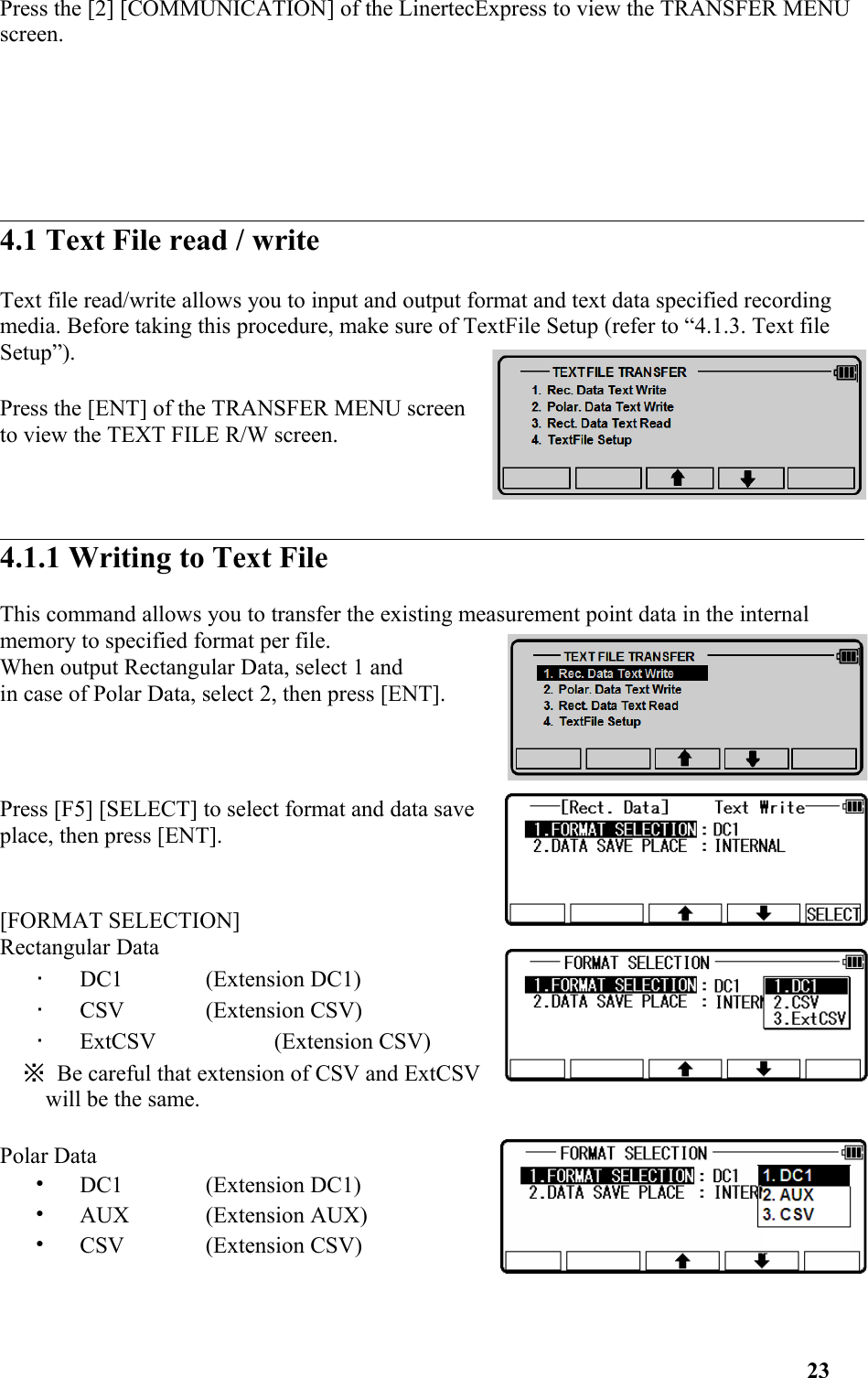 Press the [2] [COMMUNICATION] of the LinertecExpress to view the TRANSFER MENU screen. 4.1 Text File read / writeText file read/write allows you to input and output format and text data specified recording media. Before taking this procedure, make sure of TextFile Setup (refer to “4.1.3. Text file Setup”). Press the [ENT] of the TRANSFER MENU screento view the TEXT FILE R/W screen. 4.1.1 Writing to Text FileThis command allows you to transfer the existing measurement point data in the internal memory to specified format per file.When output Rectangular Data, select 1 and in case of Polar Data, select 2, then press [ENT]. Press [F5] [SELECT] to select format and data saveplace, then press [ENT].[FORMAT SELECTION]Rectangular Data•   DC1 (Extension DC1) •   CSV (Extension CSV) •   ExtCSV (Extension CSV) ※ Be careful that extension of CSV and ExtCSVwill be the same. Polar Data•   DC1 (Extension DC1) •   AUX (Extension AUX) •   CSV (Extension CSV)23