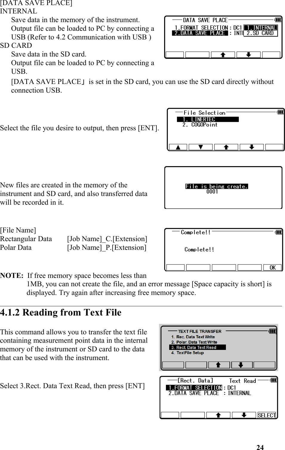 [DATA SAVE PLACE]INTERNALSave data in the memory of the instrument. Output file can be loaded to PC by connecting aUSB (Refer to 4.2 Communication with USB )SD CARDSave data in the SD card. Output file can be loaded to PC by connecting aUSB.[DATA SAVE PLACE」is set in the SD card, you can use the SD card directly without connection USB.  Select the file you desire to output, then press [ENT].New files are created in the memory of theinstrument and SD card, and also transferred datawill be recorded in it.[File Name]Rectangular Data [Job Name]_C.[Extension]Polar Data [Job Name]_P.[Extension]NOTE:  If free memory space becomes less than1MB, you can not create the file, and an error message [Space capacity is short] is displayed. Try again after increasing free memory space. 4.1.2 Reading from Text FileThis command allows you to transfer the text filecontaining measurement point data in the internalmemory of the instrument or SD card to the datathat can be used with the instrument. Select 3.Rect. Data Text Read, then press [ENT]24