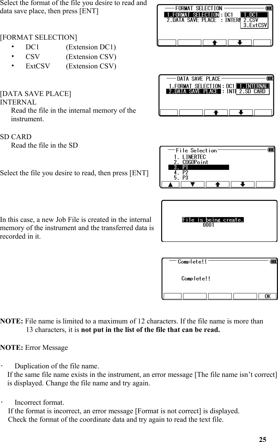 Select the format of the file you desire to read anddata save place, then press [ENT] [FORMAT SELECTION]•   DC1 (Extension DC1) •   CSV (Extension CSV) •   ExtCSV (Extension CSV) [DATA SAVE PLACE]INTERNALRead the file in the internal memory of theinstrument. SD CARDRead the file in the SD Select the file you desire to read, then press [ENT]In this case, a new Job File is created in the internalmemory of the instrument and the transferred data isrecorded in it.NOTE: File name is limited to a maximum of 12 characters. If the file name is more than 13 characters, it is not put in the list of the file that can be read.  NOTE: Error Message•   Duplication of the file name. If the same file name exists in the instrument, an error message [The file name isn’t correct]is displayed. Change the file name and try again. •   Incorrect format.If the format is incorrect, an error message [Format is not correct] is displayed.Check the format of the coordinate data and try again to read the text file.25