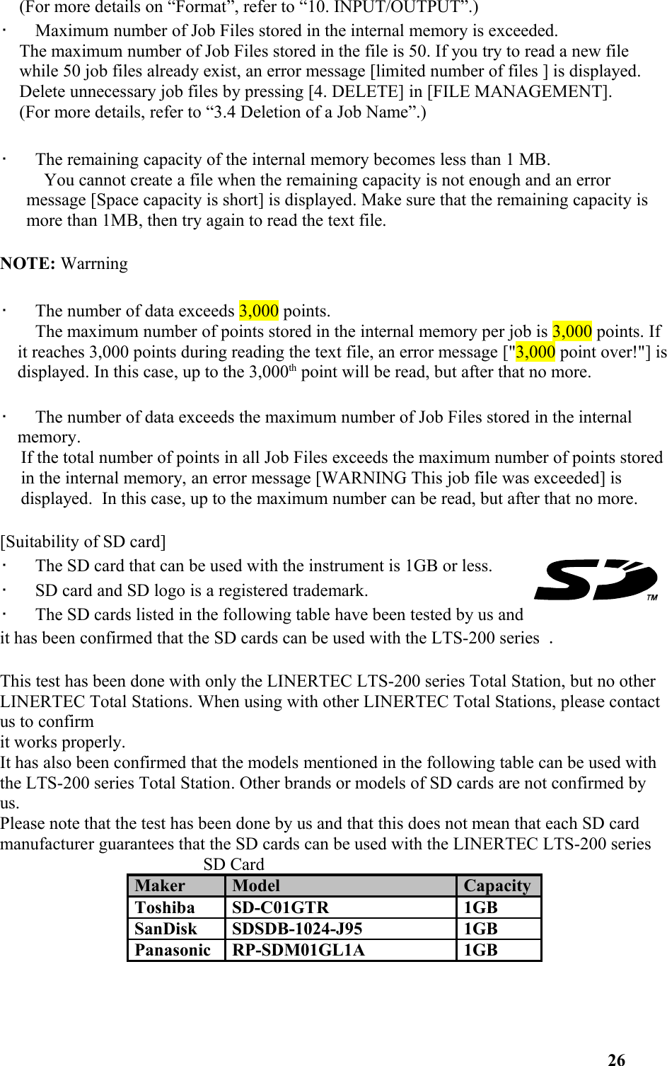 (For more details on “Format”, refer to “10. INPUT/OUTPUT”.)•   Maximum number of Job Files stored in the internal memory is exceeded. The maximum number of Job Files stored in the file is 50. If you try to read a new file while 50 job files already exist, an error message [limited number of files ] is displayed. Delete unnecessary job files by pressing [4. DELETE] in [FILE MANAGEMENT]. (For more details, refer to “3.4 Deletion of a Job Name”.)•   The remaining capacity of the internal memory becomes less than 1 MB.     You cannot create a file when the remaining capacity is not enough and an error  message [Space capacity is short] is displayed. Make sure that the remaining capacity is more than 1MB, then try again to read the text file.NOTE: Warrning•   The number of data exceeds 3,000 points.    The maximum number of points stored in the internal memory per job is 3,000 points. If it reaches 3,000 points during reading the text file, an error message [&quot;3,000 point over!&quot;] isdisplayed. In this case, up to the 3,000th point will be read, but after that no more. •   The number of data exceeds the maximum number of Job Files stored in the internal memory.If the total number of points in all Job Files exceeds the maximum number of points stored in the internal memory, an error message [WARNING This job file was exceeded] is displayed.  In this case, up to the maximum number can be read, but after that no more.[Suitability of SD card]•   The SD card that can be used with the instrument is 1GB or less.•   SD card and SD logo is a registered trademark.•   The SD cards listed in the following table have been tested by us and it has been confirmed that the SD cards can be used with the LTS-200 series . This test has been done with only the LINERTEC LTS-200 series Total Station, but no other LINERTEC Total Stations. When using with other LINERTEC Total Stations, please contact us to confirmit works properly. It has also been confirmed that the models mentioned in the following table can be used with the LTS-200 series Total Station. Other brands or models of SD cards are not confirmed by us.Please note that the test has been done by us and that this does not mean that each SD card manufacturer guarantees that the SD cards can be used with the LINERTEC LTS-200 series 　                     SD CardMaker Model CapacityToshiba SD-C01GTR 1GBSanDisk SDSDB-1024-J95 1GBPanasonic RP-SDM01GL1A 1GB26