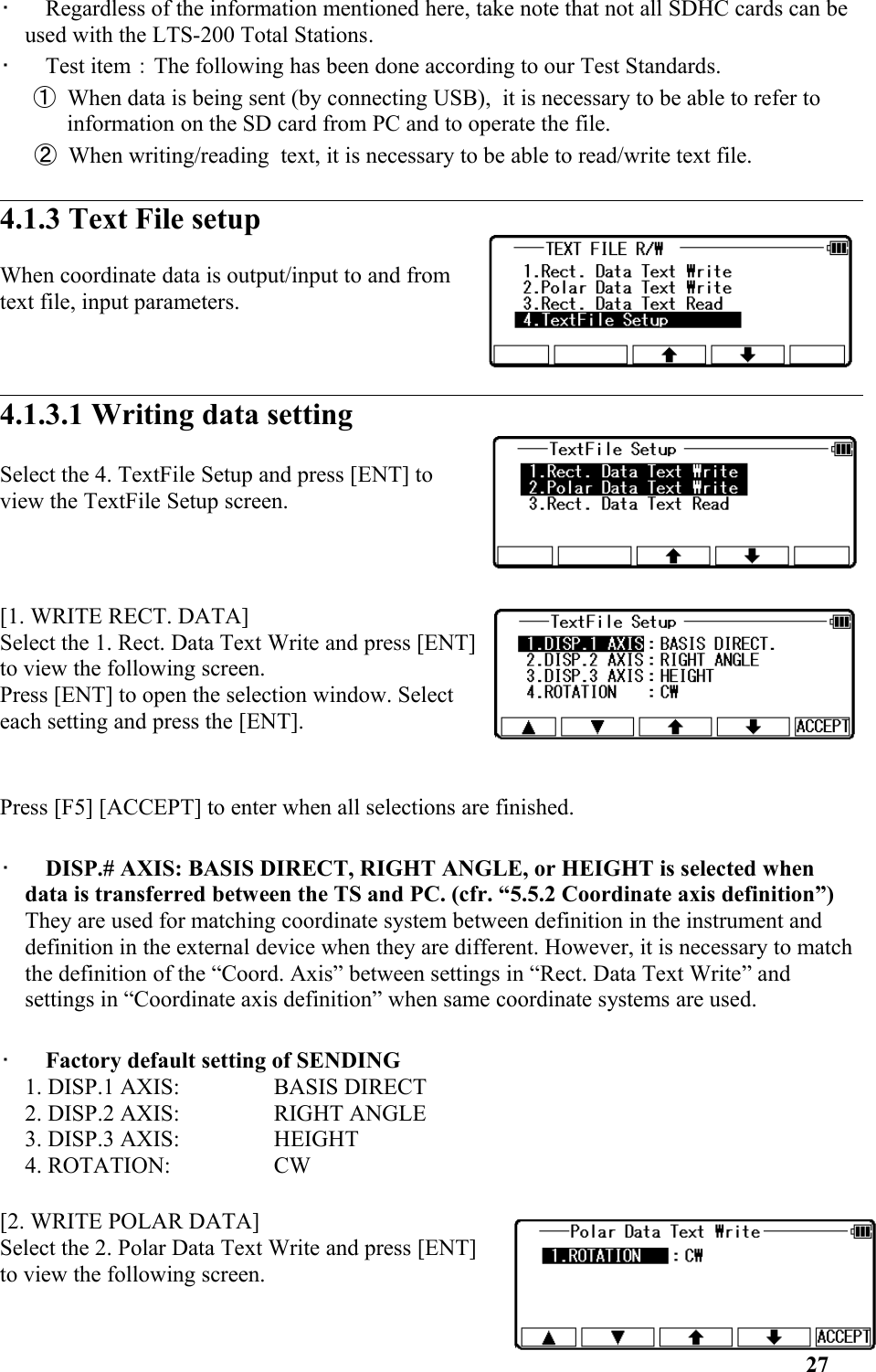 •   Regardless of the information mentioned here, take note that not all SDHC cards can be used with the LTS-200 Total Stations.•   Test item：The following has been done according to our Test Standards. ① When data is being sent (by connecting USB),  it is necessary to be able to refer to information on the SD card from PC and to operate the file.② When writing/reading  text, it is necessary to be able to read/write text file. 4.1.3 Text File setup When coordinate data is output/input to and fromtext file, input parameters. 4.1.3.1 Writing data settingSelect the 4. TextFile Setup and press [ENT] toview the TextFile Setup screen. [1. WRITE RECT. DATA] Select the 1. Rect. Data Text Write and press [ENT]to view the following screen. Press [ENT] to open the selection window. Selecteach setting and press the [ENT]. Press [F5] [ACCEPT] to enter when all selections are finished. •   DISP.# AXIS: BASIS DIRECT, RIGHT ANGLE, or HEIGHT is selected when data is transferred between the TS and PC. (cfr. “5.5.2 Coordinate axis definition”) They are used for matching coordinate system between definition in the instrument and definition in the external device when they are different. However, it is necessary to match the definition of the “Coord. Axis” between settings in “Rect. Data Text Write” and settings in “Coordinate axis definition” when same coordinate systems are used. •   Factory default setting of SENDING 1. DISP.1 AXIS:  BASIS DIRECT 2. DISP.2 AXIS:  RIGHT ANGLE 3. DISP.3 AXIS:  HEIGHT 4. ROTATION:  CW [2. WRITE POLAR DATA] Select the 2. Polar Data Text Write and press [ENT]to view the following screen. 27