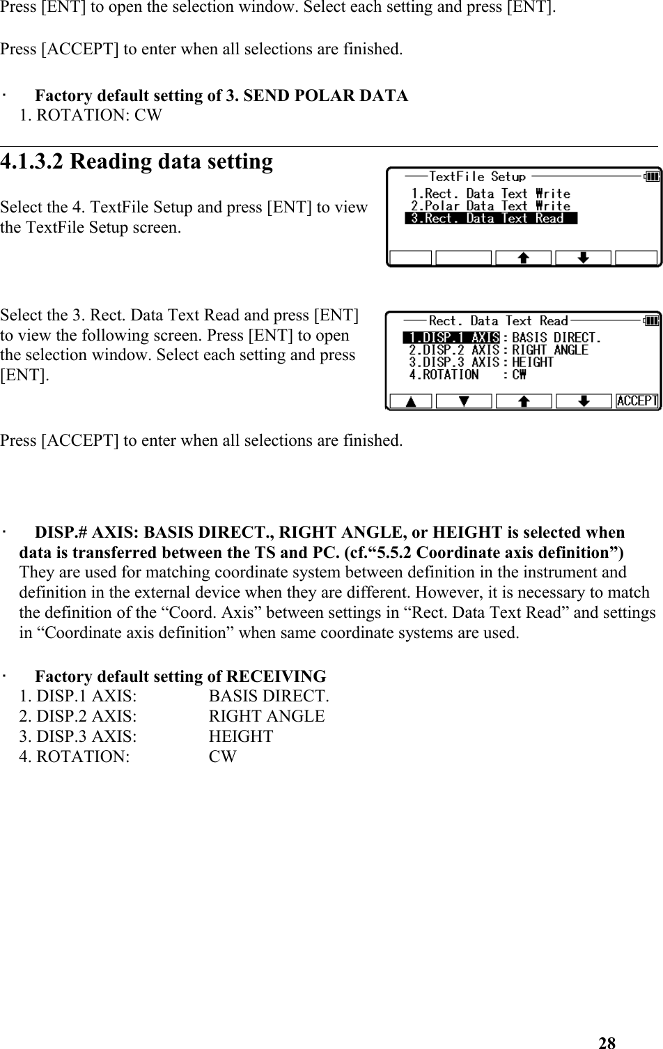 Press [ENT] to open the selection window. Select each setting and press [ENT]. Press [ACCEPT] to enter when all selections are finished. •   Factory default setting of 3. SEND POLAR DATA 1. ROTATION: CW  4.1.3.2 Reading data settingSelect the 4. TextFile Setup and press [ENT] to viewthe TextFile Setup screen. Select the 3. Rect. Data Text Read and press [ENT]to view the following screen. Press [ENT] to openthe selection window. Select each setting and press[ENT]. Press [ACCEPT] to enter when all selections are finished. •   DISP.# AXIS: BASIS DIRECT., RIGHT ANGLE, or HEIGHT is selected when data is transferred between the TS and PC. (cf.“5.5.2 Coordinate axis definition”) They are used for matching coordinate system between definition in the instrument and definition in the external device when they are different. However, it is necessary to match the definition of the “Coord. Axis” between settings in “Rect. Data Text Read” and settingsin “Coordinate axis definition” when same coordinate systems are used. •   Factory default setting of RECEIVING 1. DISP.1 AXIS:  BASIS DIRECT. 2. DISP.2 AXIS:  RIGHT ANGLE 3. DISP.3 AXIS:  HEIGHT 4. ROTATION:  CW 28