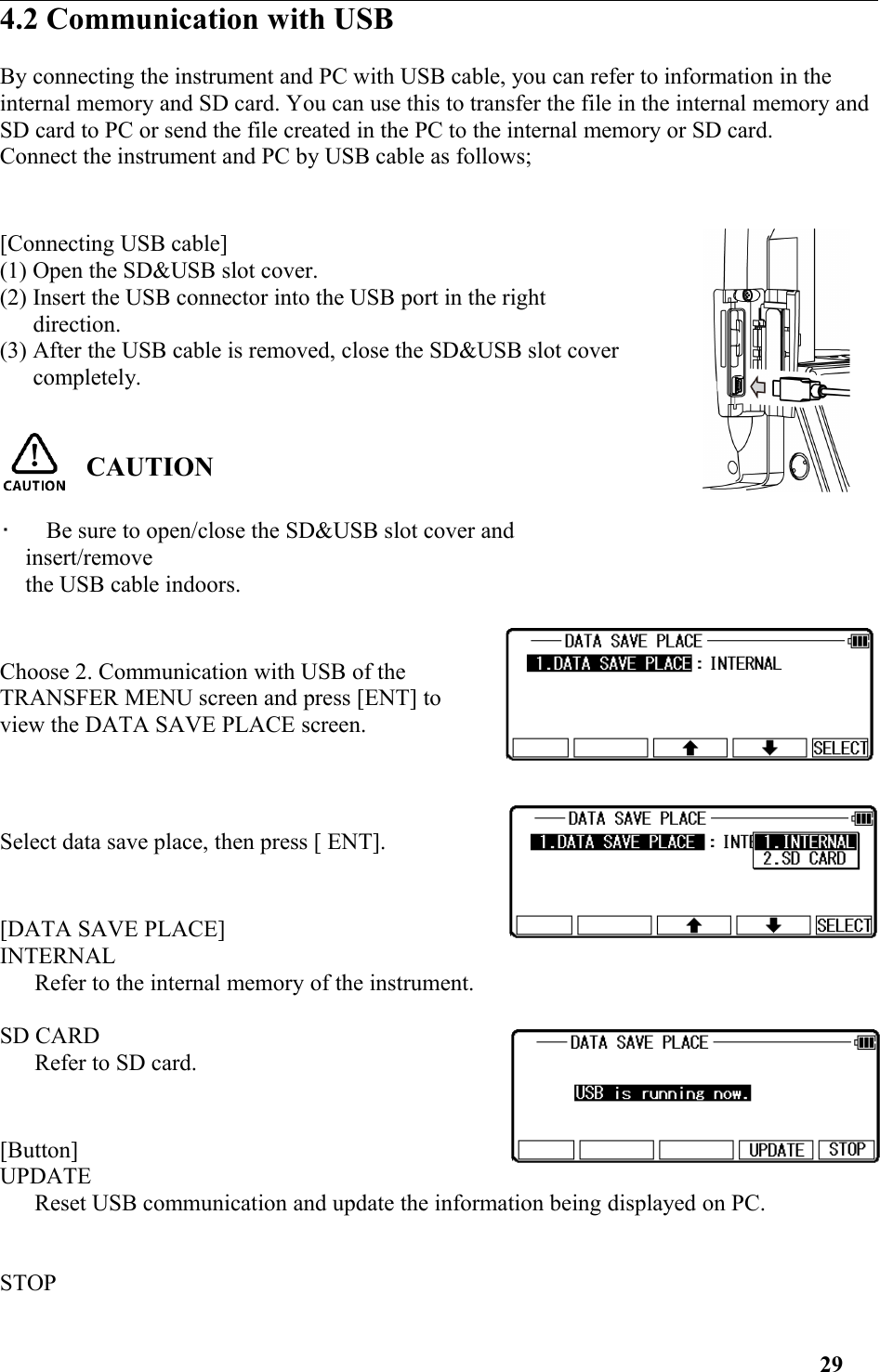 4.2 Communication with USBBy connecting the instrument and PC with USB cable, you can refer to information in the internal memory and SD card. You can use this to transfer the file in the internal memory and SD card to PC or send the file created in the PC to the internal memory or SD card.Connect the instrument and PC by USB cable as follows;[Connecting USB cable](1) Open the SD&amp;USB slot cover.(2) Insert the USB connector into the USB port in the rightdirection.(3) After the USB cable is removed, close the SD&amp;USB slot covercompletely.CAUTION•   Be sure to open/close the SD&amp;USB slot cover andinsert/removethe USB cable indoors.Choose 2. Communication with USB of theTRANSFER MENU screen and press [ENT] toview the DATA SAVE PLACE screen.Select data save place, then press [ ENT].[DATA SAVE PLACE]INTERNALRefer to the internal memory of the instrument. SD CARDRefer to SD card. [Button]UPDATE Reset USB communication and update the information being displayed on PC. STOP 29