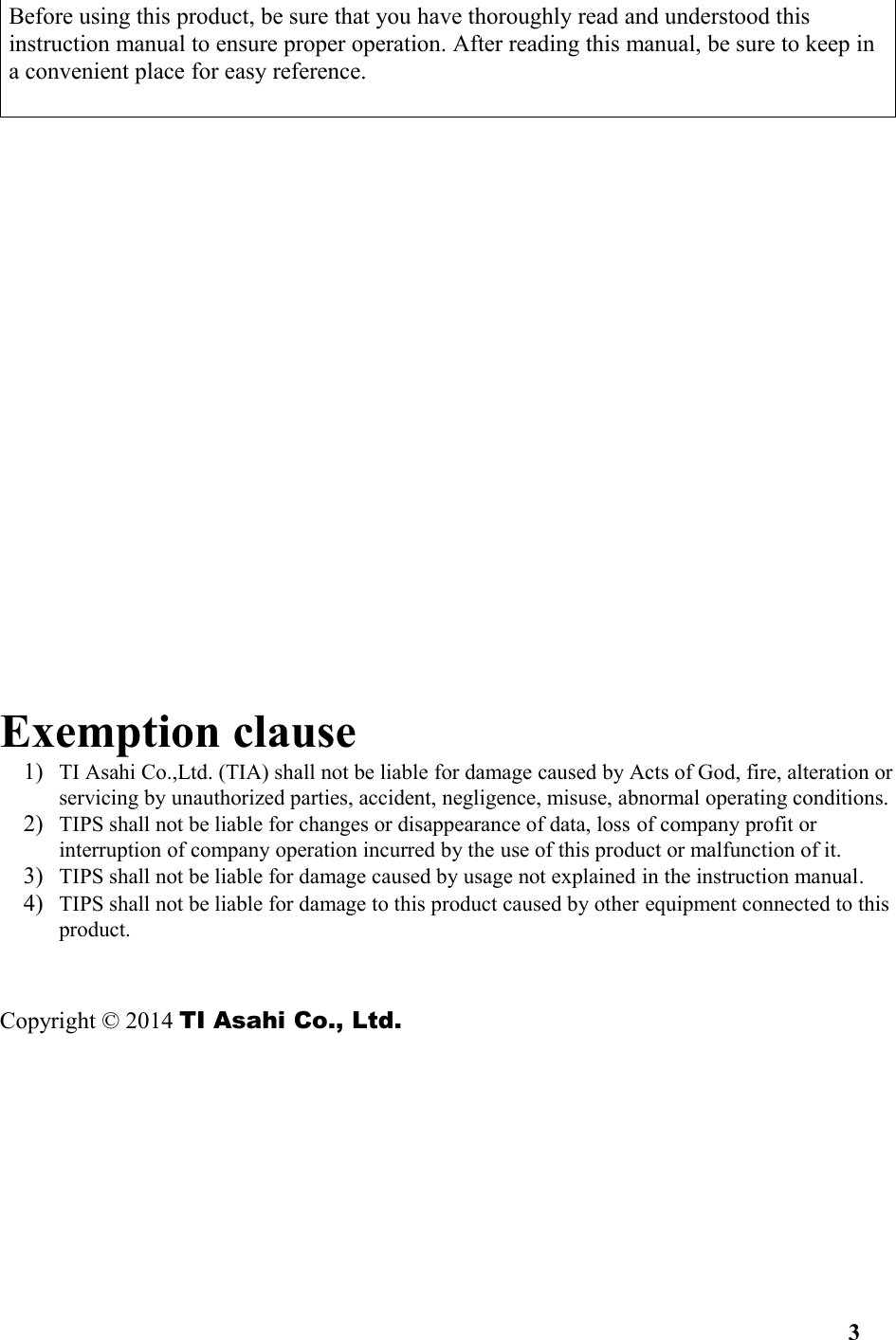 Before using this product, be sure that you have thoroughly read and understood this instruction manual to ensure proper operation. After reading this manual, be sure to keep in a convenient place for easy reference. Exemption clause1) TI Asahi Co.,Ltd. (TIA) shall not be liable for damage caused by Acts of God, fire, alteration orservicing by unauthorized parties, accident, negligence, misuse, abnormal operating conditions.2) TIPS shall not be liable for changes or disappearance of data, loss of company profit or interruption of company operation incurred by the use of this product or malfunction of it.3) TIPS shall not be liable for damage caused by usage not explained in the instruction manual.4) TIPS shall not be liable for damage to this product caused by other equipment connected to this product.Copyright © 2014 TI Asahi Co., Ltd. 3