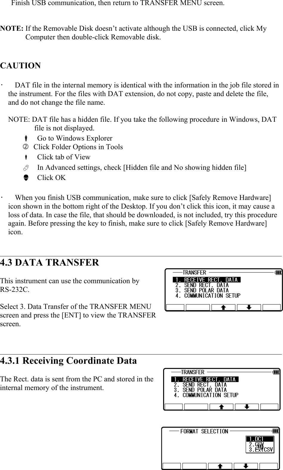 Finish USB communication, then return to TRANSFER MENU screen. NOTE: If the Removable Disk doesn’t activate although the USB is connected, click My Computer then double-click Removable disk. CAUTION •   DAT file in the internal memory is identical with the information in the job file stored in the instrument. For the files with DAT extension, do not copy, paste and delete the file,  and do not change the file name.  NOTE: DAT file has a hidden file. If you take the following procedure in Windows, DAT file is not displayed.  Go to Windows ExplorerClick Folder Options in Tools  Click tab of View  In Advanced settings, check [Hidden file and No showing hidden file]  Click OK•   When you finish USB communication, make sure to click [Safely Remove Hardware] icon shown in the bottom right of the Desktop. If you don’t click this icon, it may cause a loss of data. In case the file, that should be downloaded, is not included, try this procedure again. Before pressing the key to finish, make sure to click [Safely Remove Hardware] icon. 4.3 DATA TRANSFERThis instrument can use the communication byRS-232C. Select 3. Data Transfer of the TRANSFER MENUscreen and press the [ENT] to view the TRANSFERscreen. 4.3.1 Receiving Coordinate DataThe Rect. data is sent from the PC and stored in theinternal memory of the instrument. 30