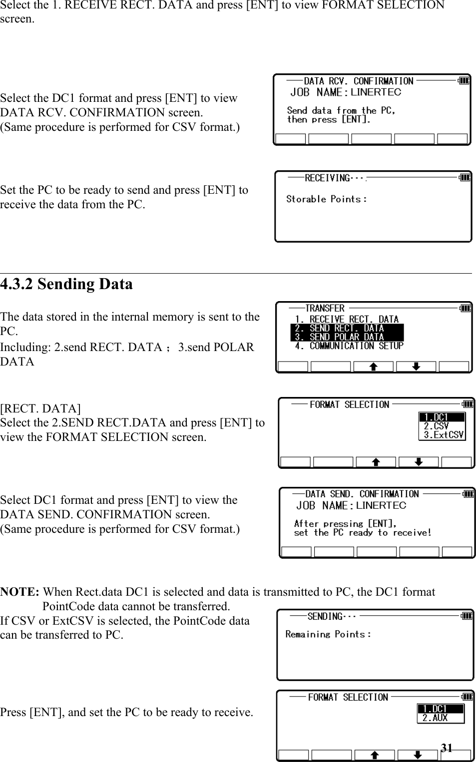 Select the 1. RECEIVE RECT. DATA and press [ENT] to view FORMAT SELECTION screen.Select the DC1 format and press [ENT] to viewDATA RCV. CONFIRMATION screen. (Same procedure is performed for CSV format.)Set the PC to be ready to send and press [ENT] toreceive the data from the PC. 4.3.2 Sending DataThe data stored in the internal memory is sent to thePC. Including: 2.send RECT. DATA ；3.send POLARDATA[RECT. DATA] Select the 2.SEND RECT.DATA and press [ENT] toview the FORMAT SELECTION screen.Select DC1 format and press [ENT] to view theDATA SEND. CONFIRMATION screen. (Same procedure is performed for CSV format.)NOTE: When Rect.data DC1 is selected and data is transmitted to PC, the DC1 format PointCode data cannot be transferred. If CSV or ExtCSV is selected, the PointCode datacan be transferred to PC.Press [ENT], and set the PC to be ready to receive.31