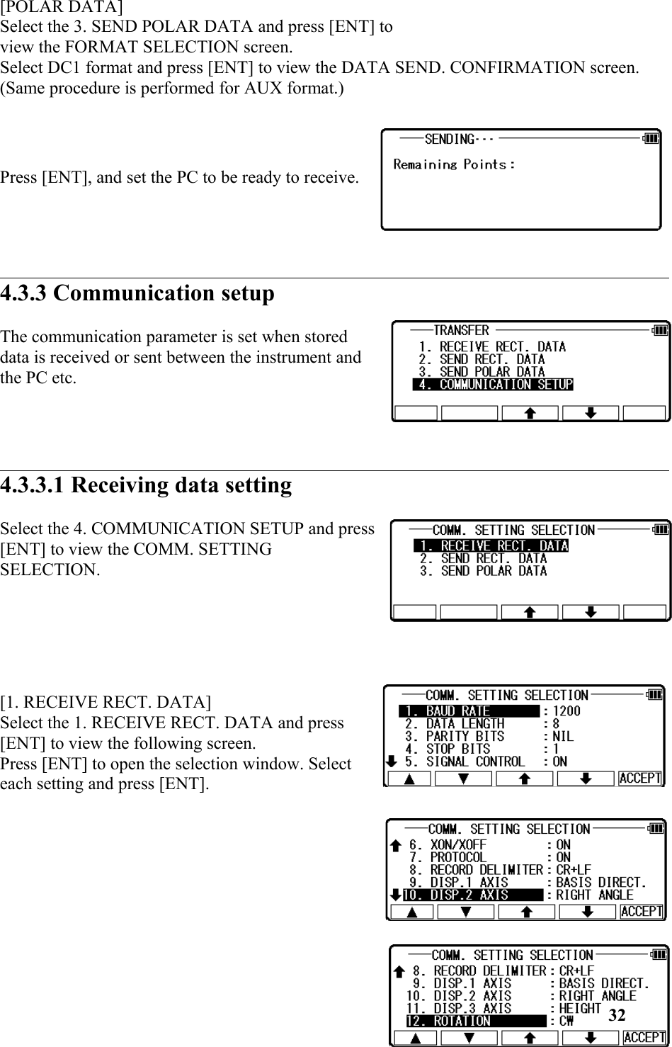 [POLAR DATA] Select the 3. SEND POLAR DATA and press [ENT] to view the FORMAT SELECTION screen. Select DC1 format and press [ENT] to view the DATA SEND. CONFIRMATION screen. (Same procedure is performed for AUX format.) Press [ENT], and set the PC to be ready to receive. 4.3.3 Communication setup The communication parameter is set when storeddata is received or sent between the instrument andthe PC etc. 4.3.3.1 Receiving data setting Select the 4. COMMUNICATION SETUP and press[ENT] to view the COMM. SETTINGSELECTION. [1. RECEIVE RECT. DATA] Select the 1. RECEIVE RECT. DATA and press[ENT] to view the following screen. Press [ENT] to open the selection window. Selecteach setting and press [ENT]. 32