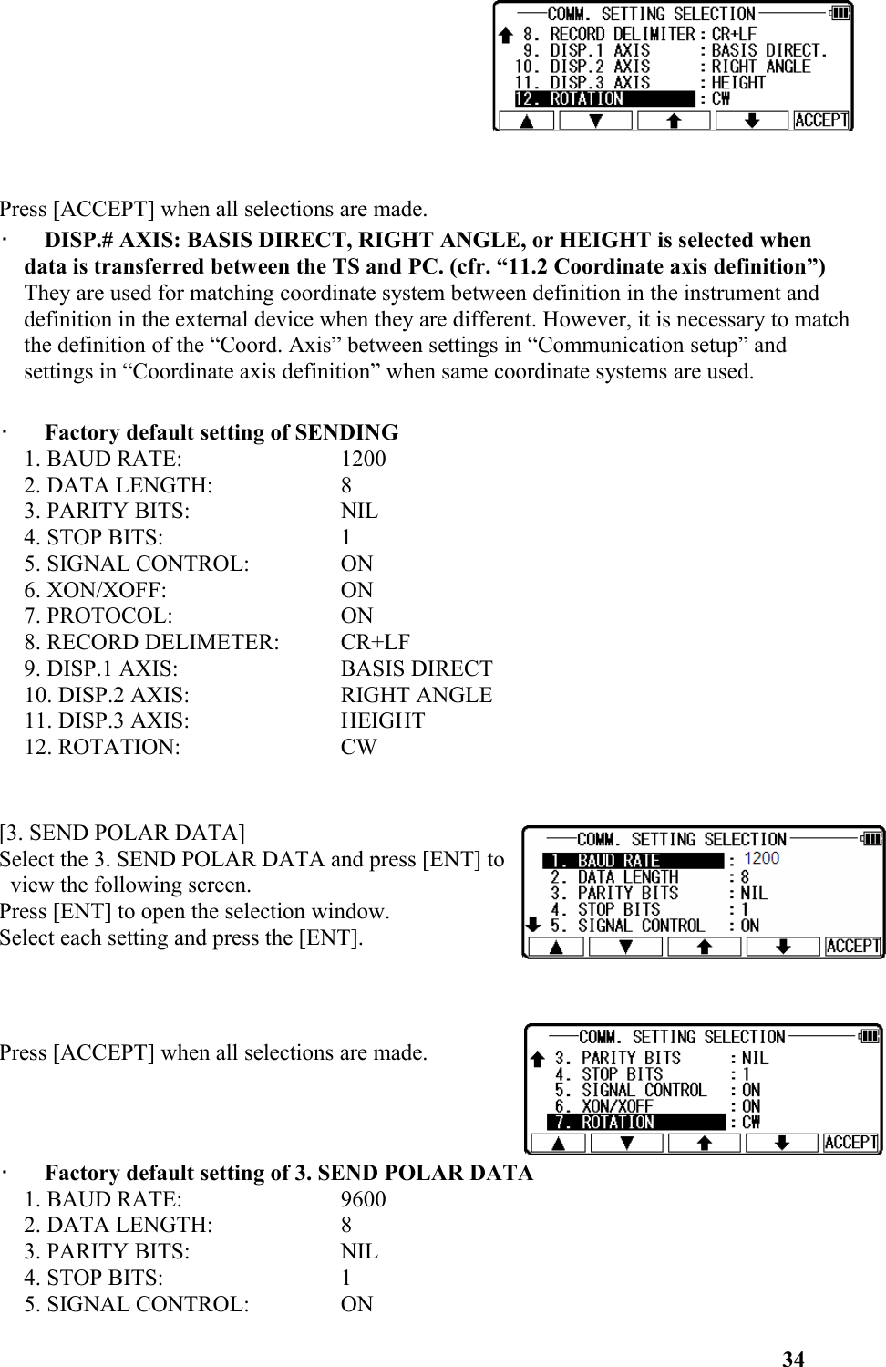 Press [ACCEPT] when all selections are made. •   DISP.# AXIS: BASIS DIRECT, RIGHT ANGLE, or HEIGHT is selected when data is transferred between the TS and PC. (cfr. “11.2 Coordinate axis definition”) They are used for matching coordinate system between definition in the instrument and definition in the external device when they are different. However, it is necessary to match the definition of the “Coord. Axis” between settings in “Communication setup” and settings in “Coordinate axis definition” when same coordinate systems are used. •   Factory default setting of SENDING 1. BAUD RATE:  1200 2. DATA LENGTH: 8 3. PARITY BITS:  NIL 4. STOP BITS:  1 5. SIGNAL CONTROL:  ON 6. XON/XOFF:  ON 7. PROTOCOL:  ON 8. RECORD DELIMETER:  CR+LF 9. DISP.1 AXIS:  BASIS DIRECT 10. DISP.2 AXIS:  RIGHT ANGLE 11. DISP.3 AXIS:  HEIGHT 12. ROTATION:  CW [3. SEND POLAR DATA] Select the 3. SEND POLAR DATA and press [ENT] to view the following screen. Press [ENT] to open the selection window. Select each setting and press the [ENT]. Press [ACCEPT] when all selections are made. •   Factory default setting of 3. SEND POLAR DATA 1. BAUD RATE:  9600 2. DATA LENGTH:  8 3. PARITY BITS:  NIL 4. STOP BITS:  1 5. SIGNAL CONTROL:  ON 34