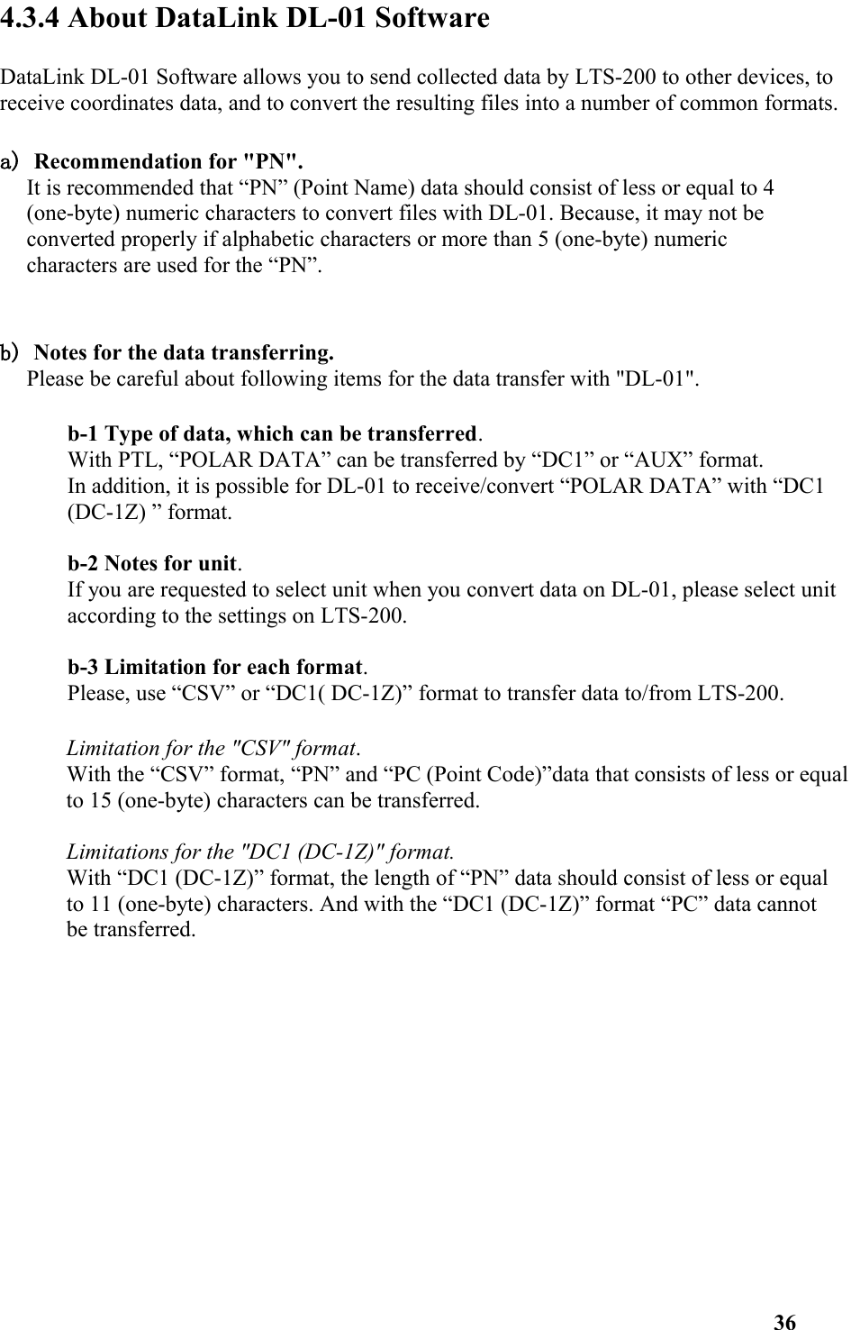 4.3.4 About DataLink DL-01 SoftwareDataLink DL-01 Software allows you to send collected data by LTS-200 to other devices, to receive coordinates data, and to convert the resulting files into a number of common formats. a) Recommendation for &quot;PN&quot;. It is recommended that “PN” (Point Name) data should consist of less or equal to 4 (one-byte) numeric characters to convert files with DL-01. Because, it may not be converted properly if alphabetic characters or more than 5 (one-byte) numeric characters are used for the “PN”. b) Notes for the data transferring. Please be careful about following items for the data transfer with &quot;DL-01&quot;. b-1 Type of data, which can be transferred. With PTL, “POLAR DATA” can be transferred by “DC1” or “AUX” format. In addition, it is possible for DL-01 to receive/convert “POLAR DATA” with “DC1 (DC-1Z) ” format. b-2 Notes for unit. If you are requested to select unit when you convert data on DL-01, please select unit according to the settings on LTS-200. b-3 Limitation for each format. Please, use “CSV” or “DC1( DC-1Z)” format to transfer data to/from LTS-200. Limitation for the &quot;CSV&quot; format. With the “CSV” format, “PN” and “PC (Point Code)”data that consists of less or equalto 15 (one-byte) characters can be transferred. Limitations for the &quot;DC1 (DC-1Z)&quot; format. With “DC1 (DC-1Z)” format, the length of “PN” data should consist of less or equal to 11 (one-byte) characters. And with the “DC1 (DC-1Z)” format “PC” data cannot be transferred.   36