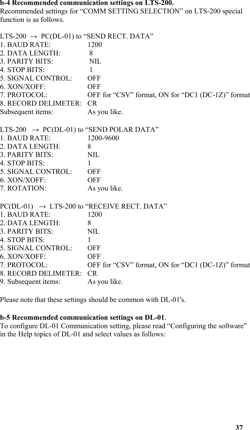 b-4 Recommended communication settings on LTS-200. Recommended settings for “COMM SETTING SELECTION” on LTS-200 special function is as follows. LTS-200  →  PC(DL-01) to “SEND RECT. DATA” 1. BAUD RATE:  1200 2. DATA LENGTH:  8 3. PARITY BITS:  NIL 4. STOP BITS:  1 5. SIGNAL CONTROL:  OFF 6. XON/XOFF: OFF 7. PROTOCOL:  OFF for “CSV” format, ON for “DC1 (DC-1Z)” format 8. RECORD DELIMETER:  CRSubsequent items:  As you like. LTS-200   →  PC(DL-01) to “SEND POLAR DATA” 1. BAUD RATE:  1200-9600 2. DATA LENGTH:  8 3. PARITY BITS:  NIL 4. STOP BITS:  1 5. SIGNAL CONTROL:  OFF 6. XON/XOFF:  OFF 7. ROTATION:  As you like. PC(DL-01)   →  LTS-200 to “RECEIVE RECT. DATA” 1. BAUD RATE:  1200 2. DATA LENGTH:  8 3. PARITY BITS:  NIL 4. STOP BITS:  1 5. SIGNAL CONTROL:  OFF 6. XON/XOFF:  OFF 7. PROTOCOL:  OFF for “CSV” format, ON for “DC1 (DC-1Z)” format 8. RECORD DELIMETER:  CR9. Subsequent items:  As you like. Please note that these settings should be common with DL-01&apos;s. b-5 Recommended communication settings on DL-01. To configure DL-01 Communication setting, please read “Configuring the software” in the Help topics of DL-01 and select values as follows: 37