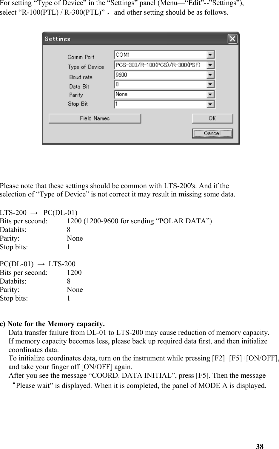 For setting “Type of Device” in the “Settings” panel (Menu—“Edit”--”Settings”), select “R-100(PTL) / R-300(PTL)” ，and other setting should be as follows. Please note that these settings should be common with LTS-200&apos;s. And if the selection of “Type of Device” is not correct it may result in missing some data. LTS-200  →   PC(DL-01) Bits per second:  1200 (1200-9600 for sending “POLAR DATA”) Databits:  8 Parity:  None Stop bits:  1 PC(DL-01)  →  LTS-200 Bits per second:  1200 Databits:  8 Parity:  None Stop bits:  1 c) Note for the Memory capacity. Data transfer failure from DL-01 to LTS-200 may cause reduction of memory capacity. If memory capacity becomes less, please back up required data first, and then initialize coordinates data. To initialize coordinates data, turn on the instrument while pressing [F2]+[F5]+[ON/OFF], and take your finger off [ON/OFF] again. After you see the message “COORD. DATA INITIAL”, press [F5]. Then the message “Please wait” is displayed. When it is completed, the panel of MODE A is displayed. 38