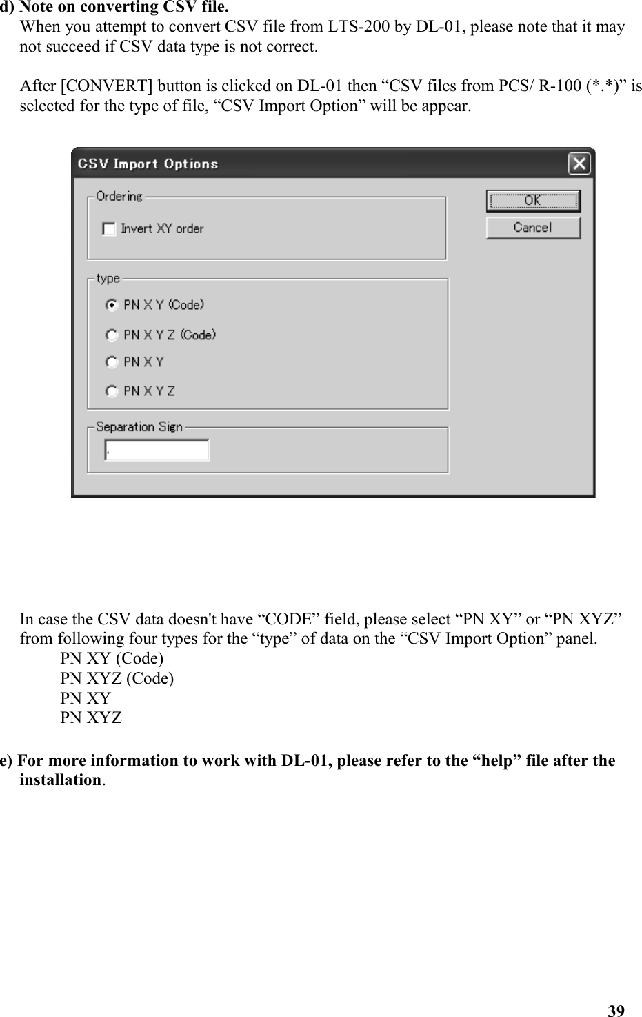 d) Note on converting CSV file. When you attempt to convert CSV file from LTS-200 by DL-01, please note that it may not succeed if CSV data type is not correct. After [CONVERT] button is clicked on DL-01 then “CSV files from PCS/ R-100 (*.*)” is selected for the type of file, “CSV Import Option” will be appear. In case the CSV data doesn&apos;t have “CODE” field, please select “PN XY” or “PN XYZ” from following four types for the “type” of data on the “CSV Import Option” panel. PN XY (Code) PN XYZ (Code) PN XY PN XYZ e) For more information to work with DL-01, please refer to the “help” file after the installation. 39