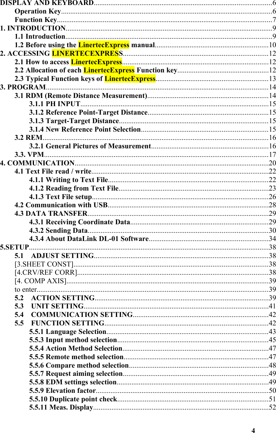 DISPLAY AND KEYBOARD.................................................................................................6Operation Key...................................................................................................................6Function Key.....................................................................................................................71. INTRODUCTION.................................................................................................................91.1 Introduction.................................................................................................................91.2 Before using the LinertecExpress manual..............................................................102. ACCESSING LINERTECEXPRESS...............................................................................122.1 How to access LinertecExpress................................................................................122.2 Allocation of each LinertecExpress Function key..................................................122.3 Typical Function keys of LinertecExpress.............................................................133. PROGRAM.........................................................................................................................143.1 RDM (Remote Distance Measurement)..................................................................143.1.1 PH INPUT.......................................................................................................153.1.2 Reference Point-Target Distance..................................................................153.1.3 Target-Target Distance.................................................................................153.1.4 New Reference Point Selection.....................................................................153.2 REM...........................................................................................................................163.2.1 General Pictures of Measurement................................................................163.3. VPM..........................................................................................................................174. COMMUNICATION..........................................................................................................204.1 Text File read / write.................................................................................................224.1.1 Writing to Text File.......................................................................................224.1.2 Reading from Text File..................................................................................234.1.3 Text File setup................................................................................................264.2 Communication with USB........................................................................................284.3 DATA TRANSFER...................................................................................................294.3.1 Receiving Coordinate Data...........................................................................294.3.2 Sending Data..................................................................................................304.3.4 About DataLink DL-01 Software.................................................................345.SETUP...................................................................................................................................385.1    ADJUST SETTING...............................................................................................38[3.SHEET CONST]..........................................................................................................38[4.CRV/REF CORR]........................................................................................................38[4. COMP AXIS]..............................................................................................................39to enter..............................................................................................................................395.2    ACTION SETTING...............................................................................................395.3    UNIT SETTING.....................................................................................................415.4    COMMUNICATION SETTING..........................................................................425.5    FUNCTION SETTING.........................................................................................425.5.1 Language Selection........................................................................................435.5.3 Input method selection..................................................................................455.5.4 Action Method Selection................................................................................475.5.5 Remote method selection...............................................................................475.5.6 Compare method selection............................................................................485.5.7 Request aiming selection...............................................................................495.5.8 EDM settings selection...................................................................................495.5.9 Elevation factor..............................................................................................505.5.10 Duplicate point check..................................................................................515.5.11 Meas. Display................................................................................................524