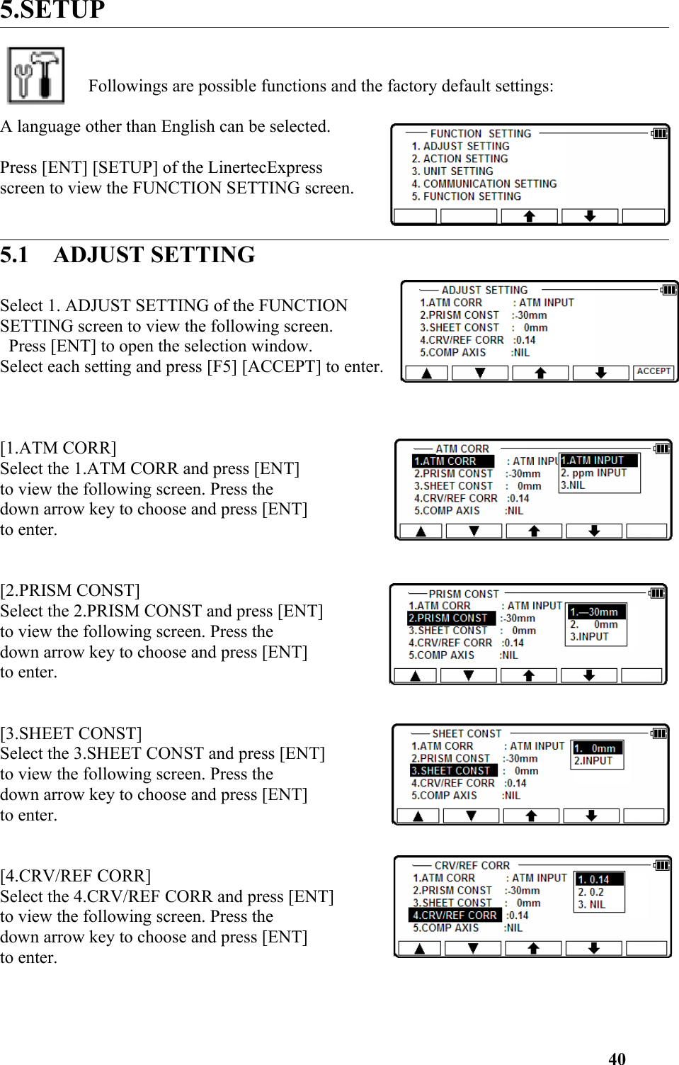 5.SETUPFollowings are possible functions and the factory default settings: A language other than English can be selected. Press [ENT] [SETUP] of the LinertecExpress screen to view the FUNCTION SETTING screen.  5.1    ADJUST SETTINGSelect 1. ADJUST SETTING of the FUNCTION SETTING screen to view the following screen. Press [ENT] to open the selection window. Select each setting and press [F5] [ACCEPT] to enter. [1.ATM CORR] Select the 1.ATM CORR and press [ENT] to view the following screen. Press the down arrow key to choose and press [ENT] to enter. [2.PRISM CONST] Select the 2.PRISM CONST and press [ENT] to view the following screen. Press the down arrow key to choose and press [ENT] to enter.[3.SHEET CONST] Select the 3.SHEET CONST and press [ENT] to view the following screen. Press the down arrow key to choose and press [ENT] to enter.[4.CRV/REF CORR] Select the 4.CRV/REF CORR and press [ENT] to view the following screen. Press the down arrow key to choose and press [ENT] to enter.  40