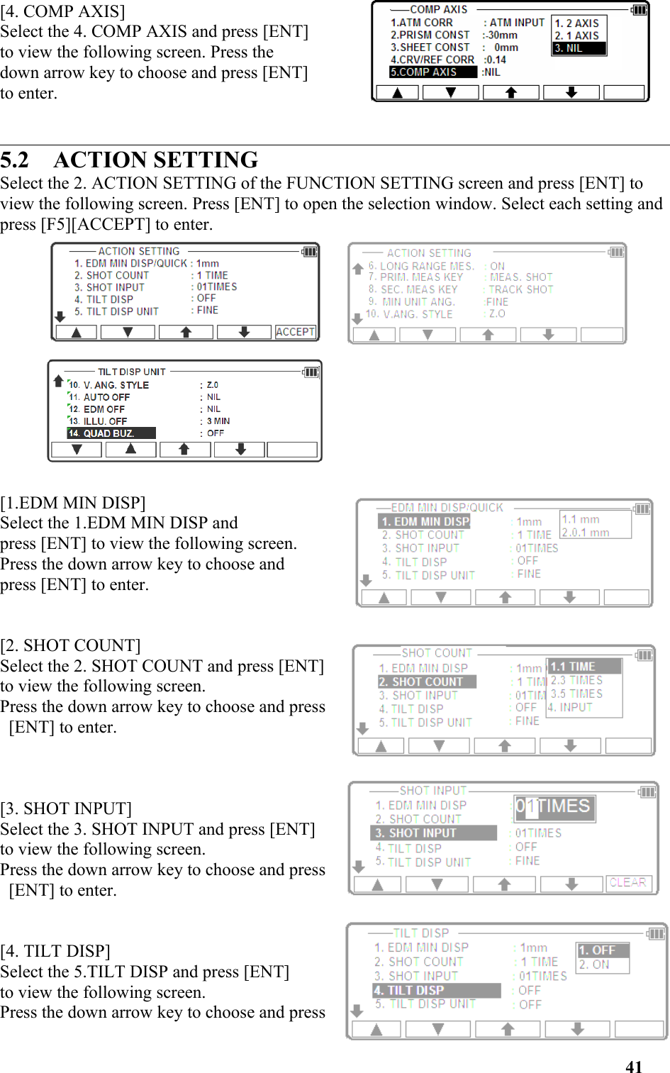 [4. COMP AXIS] Select the 4. COMP AXIS and press [ENT] to view the following screen. Press the down arrow key to choose and press [ENT] to enter.5.2    ACTION SETTINGSelect the 2. ACTION SETTING of the FUNCTION SETTING screen and press [ENT] to view the following screen. Press [ENT] to open the selection window. Select each setting and press [F5][ACCEPT] to enter. [1.EDM MIN DISP]Select the 1.EDM MIN DISP and press [ENT] to view the following screen. Press the down arrow key to choose andpress [ENT] to enter.[2. SHOT COUNT]Select the 2. SHOT COUNT and press [ENT] to view the following screen. Press the down arrow key to choose and press [ENT] to enter.[3. SHOT INPUT]Select the 3. SHOT INPUT and press [ENT] to view the following screen. Press the down arrow key to choose and press [ENT] to enter.[4. TILT DISP]Select the 5.TILT DISP and press [ENT] to view the following screen. Press the down arrow key to choose and press41