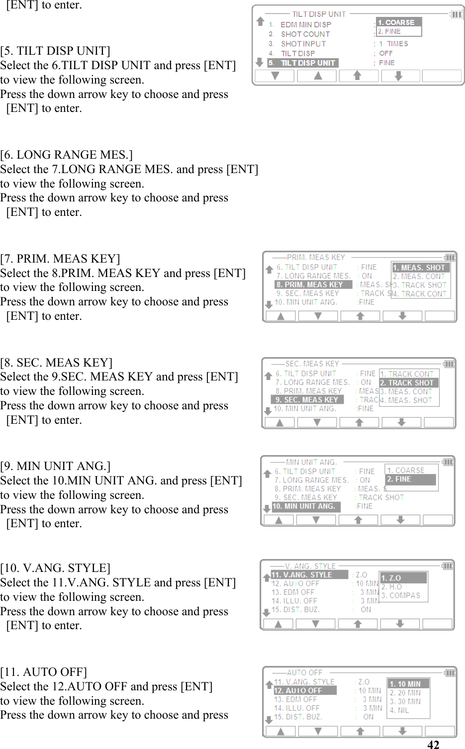  [ENT] to enter.[5. TILT DISP UNIT]Select the 6.TILT DISP UNIT and press [ENT] to view the following screen. Press the down arrow key to choose and press [ENT] to enter. [6. LONG RANGE MES.]Select the 7.LONG RANGE MES. and press [ENT] to view the following screen. Press the down arrow key to choose and press [ENT] to enter. [7. PRIM. MEAS KEY]Select the 8.PRIM. MEAS KEY and press [ENT] to view the following screen. Press the down arrow key to choose and press [ENT] to enter. [8. SEC. MEAS KEY]Select the 9.SEC. MEAS KEY and press [ENT] to view the following screen. Press the down arrow key to choose and press [ENT] to enter. [9. MIN UNIT ANG.]Select the 10.MIN UNIT ANG. and press [ENT] to view the following screen. Press the down arrow key to choose and press [ENT] to enter. [10. V.ANG. STYLE]Select the 11.V.ANG. STYLE and press [ENT] to view the following screen. Press the down arrow key to choose and press [ENT] to enter. [11. AUTO OFF]Select the 12.AUTO OFF and press [ENT] to view the following screen. Press the down arrow key to choose and press42