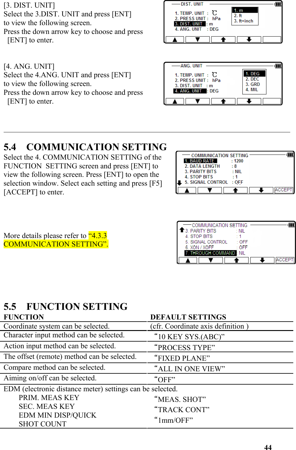 [3. DIST. UNIT]Select the 3.DIST. UNIT and press [ENT] to view the following screen. Press the down arrow key to choose and press [ENT] to enter. [4. ANG. UNIT]Select the 4.ANG. UNIT and press [ENT] to view the following screen. Press the down arrow key to choose and press [ENT] to enter. 5.4    COMMUNICATION SETTINGSelect the 4. COMMUNICATION SETTING of theFUNCTION  SETTING screen and press [ENT] toview the following screen. Press [ENT] to open theselection window. Select each setting and press [F5][ACCEPT] to enter. More details please refer to “4.3.3COMMUNICATION SETTING”.5.5    FUNCTION SETTINGFUNCTION DEFAULT SETTINGSCoordinate system can be selected. (cfr. Coordinate axis definition )Character input method can be selected. “10 KEY SYS.(ABC)”Action input method can be selected. “PROCESS TYPE”The offset (remote) method can be selected. “FIXED PLANE”Compare method can be selected. “ALL IN ONE VIEW”Aiming on/off can be selected. “OFF”EDM (electronic distance meter) settings can be selected.PRIM. MEAS KEYSEC. MEAS KEYEDM MIN DISP/QUICKSHOT COUNT“MEAS. SHOT”“TRACK CONT”“1mm/OFF”44