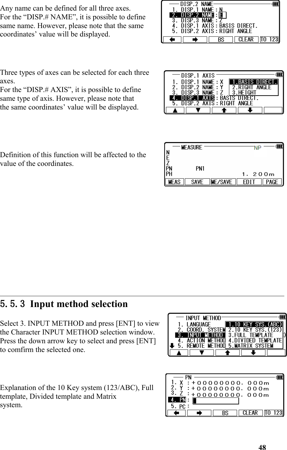 Any name can be defined for all three axes. For the “DISP.# NAME”, it is possible to definesame name. However, please note that the samecoordinates’ value will be displayed. Three types of axes can be selected for each threeaxes. For the “DISP.# AXIS”, it is possible to definesame type of axis. However, please note that the same coordinates’ value will be displayed. Definition of this function will be affected to the value of the coordinates. 5.5.3 Input method selectionSelect 3. INPUT METHOD and press [ENT] to viewthe Character INPUT METHOD selection window. Press the down arrow key to select and press [ENT]to comfirm the selected one. Explanation of the 10 Key system (123/ABC), Fulltemplate, Divided template and Matrix system. 48