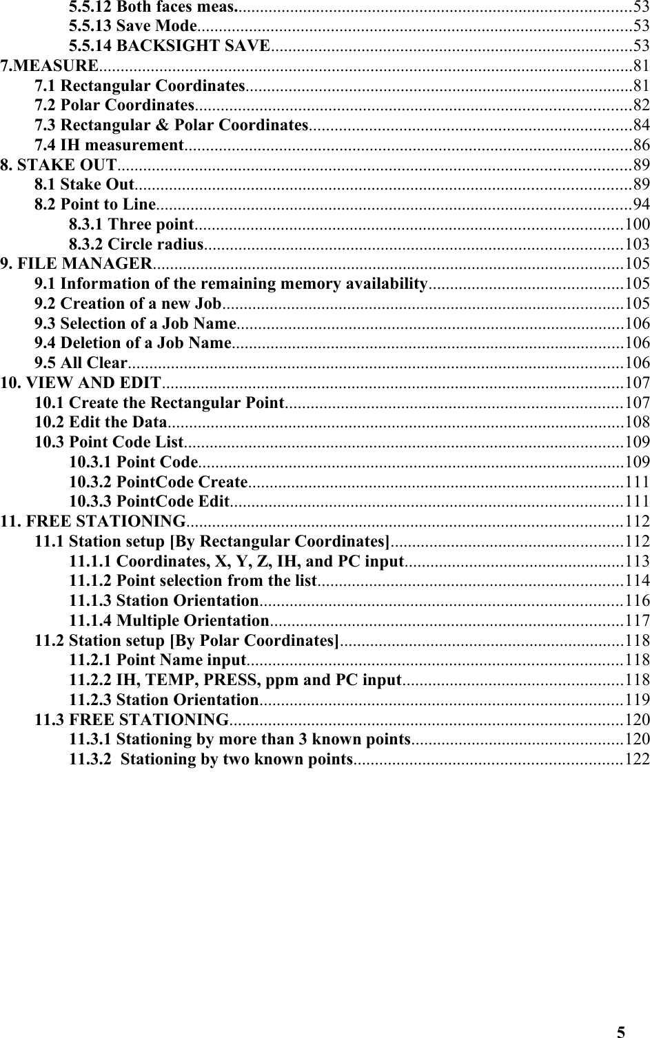 5.5.12 Both faces meas............................................................................................535.5.13 Save Mode.....................................................................................................535.5.14 BACKSIGHT SAVE....................................................................................537.MEASURE............................................................................................................................817.1 Rectangular Coordinates..........................................................................................817.2 Polar Coordinates.....................................................................................................827.3 Rectangular &amp; Polar Coordinates...........................................................................847.4 IH measurement........................................................................................................868. STAKE OUT.......................................................................................................................898.1 Stake Out...................................................................................................................898.2 Point to Line..............................................................................................................948.3.1 Three point...................................................................................................1008.3.2 Circle radius.................................................................................................1039. FILE MANAGER.............................................................................................................1059.1 Information of the remaining memory availability.............................................1059.2 Creation of a new Job.............................................................................................1059.3 Selection of a Job Name..........................................................................................1069.4 Deletion of a Job Name...........................................................................................1069.5 All Clear...................................................................................................................10610. VIEW AND EDIT...........................................................................................................10710.1 Create the Rectangular Point..............................................................................10710.2 Edit the Data..........................................................................................................10810.3 Point Code List......................................................................................................10910.3.1 Point Code...................................................................................................10910.3.2 PointCode Create.......................................................................................11110.3.3 PointCode Edit...........................................................................................11111. FREE STATIONING.....................................................................................................11211.1 Station setup [By Rectangular Coordinates]......................................................11211.1.1 Coordinates, X, Y, Z, IH, and PC input...................................................11311.1.2 Point selection from the list.......................................................................11411.1.3 Station Orientation....................................................................................11611.1.4 Multiple Orientation..................................................................................11711.2 Station setup [By Polar Coordinates]..................................................................11811.2.1 Point Name input.......................................................................................11811.2.2 IH, TEMP, PRESS, ppm and PC input...................................................11811.2.3 Station Orientation....................................................................................11911.3 FREE STATIONING...........................................................................................12011.3.1 Stationing by more than 3 known points.................................................12011.3.2  Stationing by two known points..............................................................1225