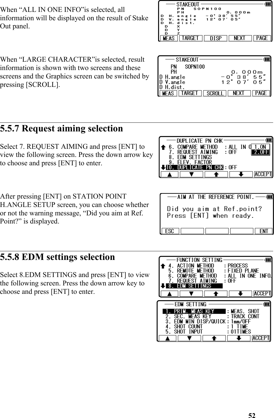 When “ALL IN ONE INFO”is selected, allinformation will be displayed on the result of StakeOut panel.When “LARGE CHARACTER”is selected, resultinformation is shown with two screens and thesescreens and the Graphics screen can be switched bypressing [SCROLL].5.5.7 Request aiming selectionSelect 7. REQUEST AIMING and press [ENT] to view the following screen. Press the down arrow keyto choose and press [ENT] to enter. After pressing [ENT] on STATION POINTH.ANGLE SETUP screen, you can choose whetheror not the warning message, “Did you aim at Ref.Point?” is displayed. 5.5.8 EDM settings selectionSelect 8.EDM SETTINGS and press [ENT] to viewthe following screen. Press the down arrow key tochoose and press [ENT] to enter. 52