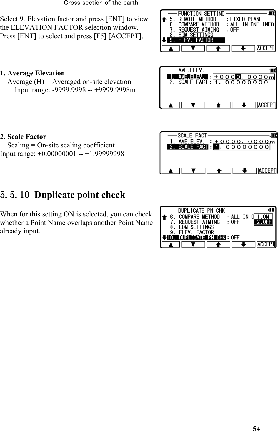 Select 9. Elevation factor and press [ENT] to viewthe ELEVATION FACTOR selection window.Press [ENT] to select and press [F5] [ACCEPT]. 1. Average Elevation Average (H) = Averaged on-site elevation Input range: -9999.9998 -- +9999.9998m  2. Scale Factor Scaling = On-site scaling coefficient Input range: +0.00000001 -- +1.999999985.5.10 Duplicate point checkWhen for this setting ON is selected, you can checkwhether a Point Name overlaps another Point Namealready input. 54Cross section of the earth