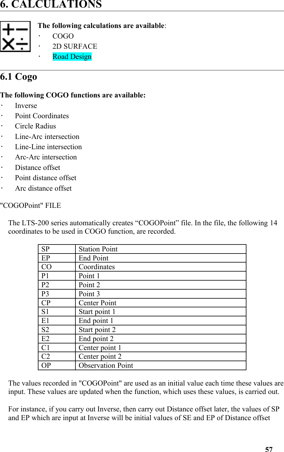 6. CALCULATIONSThe following calculations are available: •   COGO •   2D SURFACE •   Road Design6.1 CogoThe following COGO functions are available: •   Inverse •   Point Coordinates •   Circle Radius •   Line-Arc intersection •   Line-Line intersection •   Arc-Arc intersection •   Distance offset •   Point distance offset •   Arc distance offset &quot;COGOPoint&quot; FILEThe LTS-200 series automatically creates “COGOPoint” file. In the file, the following 14coordinates to be used in COGO function, are recorded.SP Station Point EP End Point CO Coordinates P1 Point 1P2 Point 2P3 Point 3CP Center Point S1 Start point 1E1 End point 1S2 Start point 2E2 End point 2C1 Center point 1C2 Center point 2OP Observation Point The values recorded in &quot;COGOPoint&quot; are used as an initial value each time these values areinput. These values are updated when the function, which uses these values, is carried out.For instance, if you carry out Inverse, then carry out Distance offset later, the values of SP and EP which are input at Inverse will be initial values of SE and EP of Distance offset 57