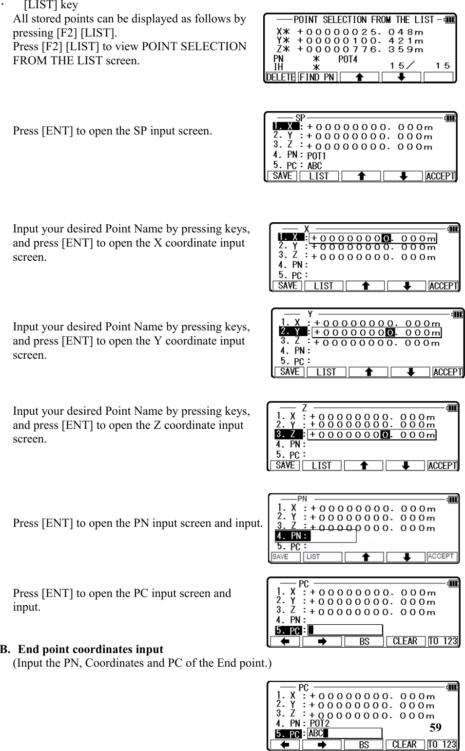 •   [LIST] key All stored points can be displayed as follows bypressing [F2] [LIST]. Press [F2] [LIST] to view POINT SELECTIONFROM THE LIST screen. Press [ENT] to open the SP input screen. Input your desired Point Name by pressing keys,and press [ENT] to open the X coordinate inputscreen. Input your desired Point Name by pressing keys,and press [ENT] to open the Y coordinate inputscreen.     Input your desired Point Name by pressing keys,and press [ENT] to open the Z coordinate inputscreen. Press [ENT] to open the PN input screen and input.Press [ENT] to open the PC input screen andinput. B. End point coordinates input(Input the PN, Coordinates and PC of the End point.) 59