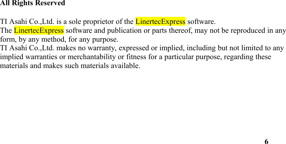 All Rights ReservedTI Asahi Co.,Ltd. is a sole proprietor of the LinertecExpress software. The LinertecExpress software and publication or parts thereof, may not be reproduced in any form, by any method, for any purpose. TI Asahi Co.,Ltd. makes no warranty, expressed or implied, including but not limited to any implied warranties or merchantability or fitness for a particular purpose, regarding these materials and makes such materials available. 6