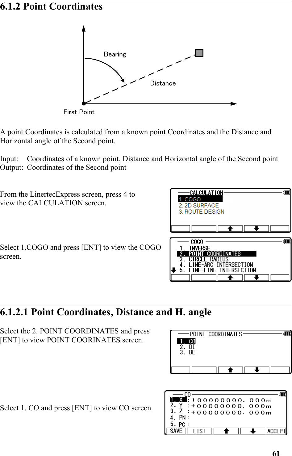 6.1.2 Point Coordinates A point Coordinates is calculated from a known point Coordinates and the Distance and Horizontal angle of the Second point. Input: Coordinates of a known point, Distance and Horizontal angle of the Second point Output: Coordinates of the Second point From the LinertecExpress screen, press 4 to view the CALCULATION screen. Select 1.COGO and press [ENT] to view the COGOscreen.6.1.2.1 Point Coordinates, Distance and H. angle Select the 2. POINT COORDINATES and press[ENT] to view POINT COORINATES screen. Select 1. CO and press [ENT] to view CO screen. 61DistanceFirst PointBearing