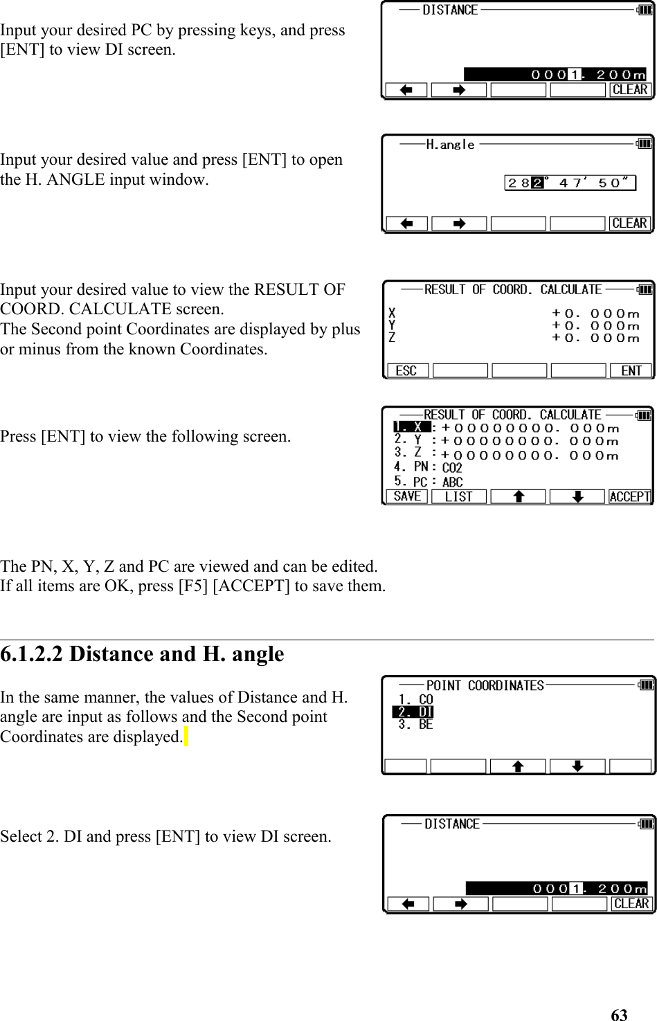 Input your desired PC by pressing keys, and press[ENT] to view DI screen. Input your desired value and press [ENT] to openthe H. ANGLE input window. Input your desired value to view the RESULT OFCOORD. CALCULATE screen. The Second point Coordinates are displayed by plusor minus from the known Coordinates. Press [ENT] to view the following screen. The PN, X, Y, Z and PC are viewed and can be edited. If all items are OK, press [F5] [ACCEPT] to save them. 6.1.2.2 Distance and H. angleIn the same manner, the values of Distance and H.angle are input as follows and the Second pointCoordinates are displayed. Select 2. DI and press [ENT] to view DI screen.63